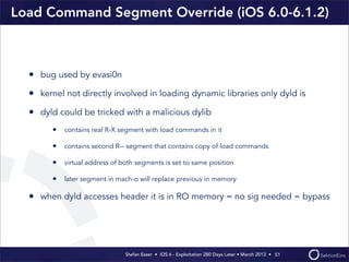 Stefan Esser • iOS 6 - Exploitation 280 Days Later • March 2013 • 
Load Command Segment Override (iOS 6.0-6.1.2)
• bug used by evasi0n
• kernel not directly involved in loading dynamic libraries only dyld is
• dyld could be tricked with a malicious dylib
• contains real R-X segment with load commands in it
• contains second R-- segment that contains copy of load commands
• virtual address of both segments is set to same position
• later segment in mach-o will replace previous in memory
• when dyld accesses header it is in RO memory = no sig needed = bypass
51
 