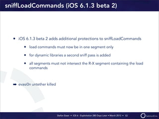 Stefan Esser • iOS 6 - Exploitation 280 Days Later • March 2013 • 
sniffLoadCommands (iOS 6.1.3 beta 2)
• iOS 6.1.3 beta 2 adds additional protections to sniffLoadCommands
• load commands must now be in one segment only
• for dynamic libraries a second sniff pass is added
• all segments must not intersect the R-X segment containing the load
commands
➡ evasi0n untether killed
52
 