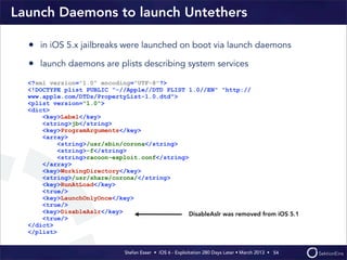Stefan Esser • iOS 6 - Exploitation 280 Days Later • March 2013 • 
Launch Daemons to launch Untethers
• in iOS 5.x jailbreaks were launched on boot via launch daemons
• launch daemons are plists describing system services
54
<?xml version="1.0" encoding="UTF-8"?>
<!DOCTYPE plist PUBLIC "-//Apple//DTD PLIST 1.0//EN" "http://
www.apple.com/DTDs/PropertyList-1.0.dtd">
<plist version="1.0">
<dict>
<key>Label</key>
<string>jb</string>
<key>ProgramArguments</key>
<array>
<string>/usr/sbin/corona</string>
<string>-f</string>
<string>racoon-exploit.conf</string>
</array>
<key>WorkingDirectory</key>
<string>/usr/share/corona/</string>
<key>RunAtLoad</key>
<true/>
<key>LaunchOnlyOnce</key>
<true/>
<key>DisableAslr</key>
<true/>
</dict>
</plist>
DisableAslr was removed from iOS 5.1
 