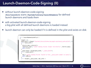 Stefan Esser • iOS 6 - Exploitation 280 Days Later • March 2013 • 
Launch-Daemon-Code-Signing (II)
56
• without launch-daemon-code-signing
/bin/launchctl scans /System/Library/LaunchDaemons for deﬁned
launch daemons and loads them
• with activated launch-daemon-code-signing
a big plist with all deﬁned launch daemons is loaded instead
• launch daemon can only be loaded if it is deﬁned in the plist and exists on disk
 