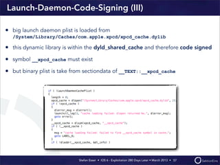 Stefan Esser • iOS 6 - Exploitation 280 Days Later • March 2013 • 
Launch-Daemon-Code-Signing (III)
57
• big launch daemon plist is loaded from
/System/Library/Caches/com.apple.xpcd/xpcd_cache.dylib
• this dynamic library is within the dyld_shared_cache and therefore code signed
• symbol __xpcd_cache must exist
• but binary plist is take from sectiondata of __TEXT::__xpcd_cache
 