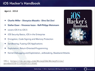 Stefan Esser • iOS 6 - Exploitation 280 Days Later • March 2013 • 
iOS Hacker‘s Handbook
• Charlie Miller - Dionysius Blazakis - Dino Dai Zovi
• Stefan Esser - Vincenzo Iozzo - Ralf-Philipp Weinmann
• covers iOS 4 to iOS 5
• iOS Security Basics, iOS in the Enterprise
• Encryption, Code Signing and Memory Protection
• Sandboxing, Fuzzing iOS Applications
• Exploitation, Return-Oriented-Programming
• Kernel-Debugging and Exploitation, Jailbreaking, Baseband Attacks
6
April 2012
URL: http://ca.wiley.com/WileyCDA/WileyTitle/
productCd-1118204123.html
 