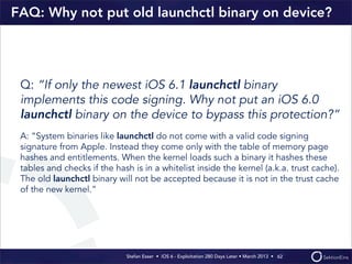 Stefan Esser • iOS 6 - Exploitation 280 Days Later • March 2013 • 
FAQ: Why not put old launchctl binary on device?
Q: “If only the newest iOS 6.1 launchctl binary
implements this code signing. Why not put an iOS 6.0
launchctl binary on the device to bypass this protection?“
A: “System binaries like launchctl do not come with a valid code signing
signature from Apple. Instead they come only with the table of memory page
hashes and entitlements. When the kernel loads such a binary it hashes these
tables and checks if the hash is in a whitelist inside the kernel (a.k.a. trust cache).
The old launchctl binary will not be accepted because it is not in the trust cache
of the new kernel.“
62
 