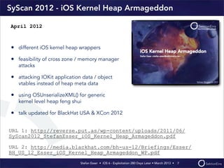 Stefan Esser • iOS 6 - Exploitation 280 Days Later • March 2013 • 
SyScan 2012 - iOS Kernel Heap Armageddon
• different iOS kernel heap wrappers
• feasibility of cross zone / memory manager
attacks
• attacking IOKit application data / object
vtables instead of heap meta data
• using OSUnserializeXML() for generic
kernel level heap feng shui
• talk updated for BlackHat USA & XCon 2012
7
April 2012
URL 1: http://reverse.put.as/wp-content/uploads/2011/06/
SyScan2012_StefanEsser_iOS_Kernel_Heap_Armageddon.pdf
URL 2: http://media.blackhat.com/bh-us-12/Briefings/Esser/
BH_US_12_Esser_iOS_Kernel_Heap_Armageddon_WP.pdf
 