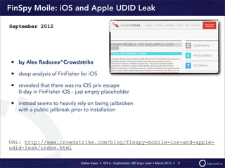 Stefan Esser • iOS 6 - Exploitation 280 Days Later • March 2013 • 
FinSpy Moile: iOS and Apple UDID Leak
• by Alex Radocea^Crowdstrike
• deep analysis of FinFisher for iOS
• revealed that there was no iOS priv escape
0-day in FinFisher iOS - just empty placeholder
• instead seems to heavily rely on being jailbroken
with a public jailbreak prior to installation
9
September 2012
URL: http://www.crowdstrike.com/blog/finspy-mobile-ios-and-apple-
udid-leak/index.html
 