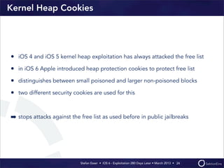 Kernel Heap Cookies




• iOS 4 and iOS 5 kernel heap exploitation has always attacked the free list
• in iOS 6 Apple intr...