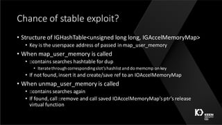 Chance	of	stable	exploit?
• Structure	of	IGHashTable<unsigned	long	long,	IGAccelMemoryMap>
• Key	is	the	userspace address	of	passed	in	map_user_memory
• When	map_user_memory is	called
• ::contains	searches	hashtable for	dup
• Iterate	through	corresponding	slot’s	hashlist and	do	memcmp on	key	
• If	not	found,	insert	it	and	create/save	ref	to	an	IOAccelMemoryMap
• When	unmap_user_memory is	called
• ::contains	searches	again
• If	found,	call	::remove	and	call	saved	IOAccelMemoryMap’s ptr’s release	
virtual	function
 