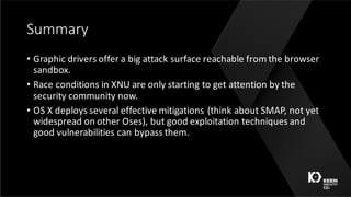 Summary
• Graphic	drivers	offer	a	big	attack	surface	reachable	from	the	browser	
sandbox.
• Race	conditions	in	XNU	are	only	starting	to	get	attention	by	the	
security	community	now.
• OS	X	deploys	several	effective	mitigations	(think	about	SMAP,	not	yet	
widespread	on	other	Oses),	but	good	exploitation	techniques	and	
good	vulnerabilities	can	bypass	them.
 