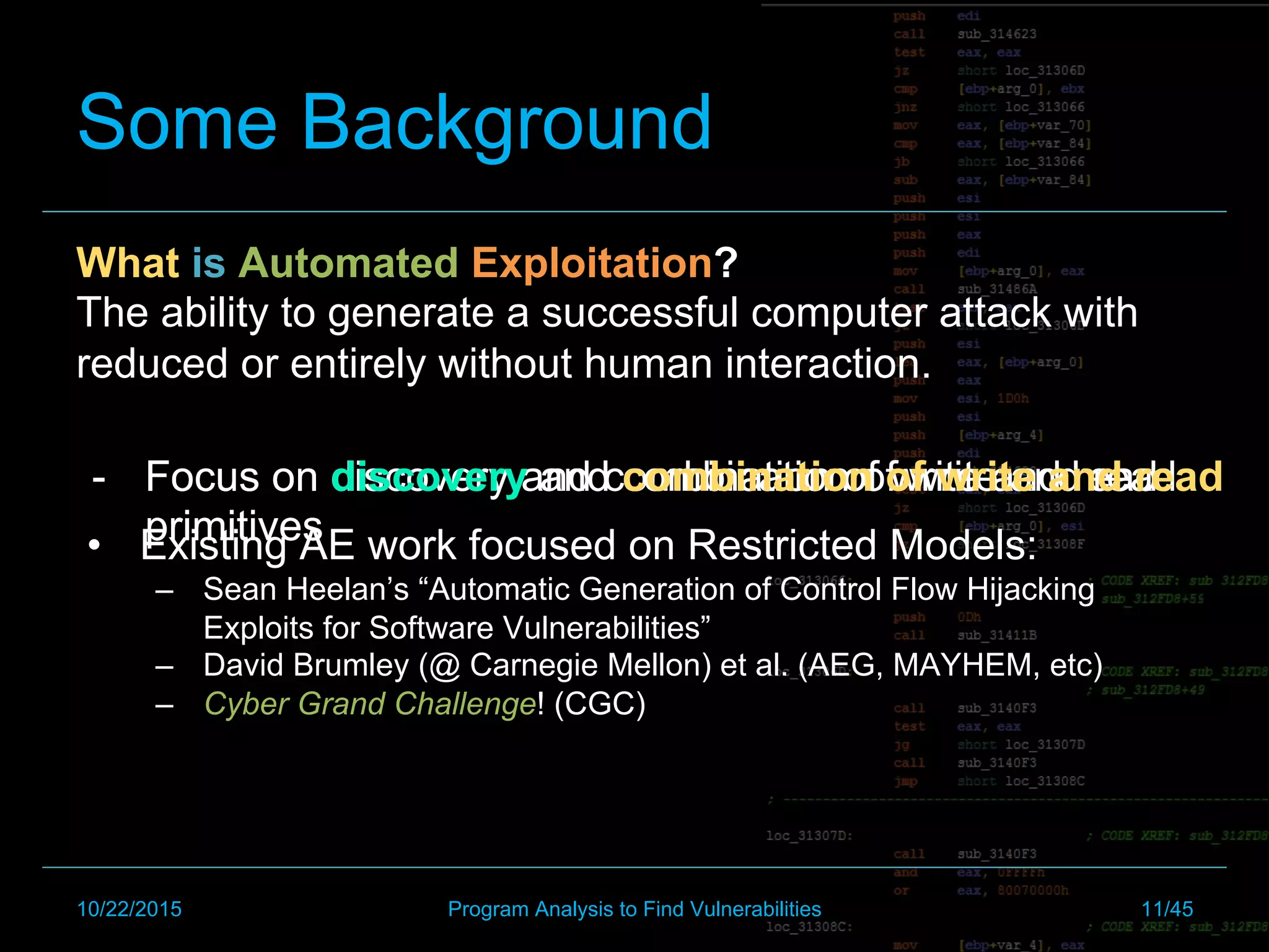 -  Focus on discovery and combination of write and read
primitives
Some Background
What is Automated Exploitation?
The ability to generate a successful computer attack with
reduced or entirely without human interaction.
•  Existing AE work focused on Restricted Models:
–  Sean Heelan’s “Automatic Generation of Control Flow Hijacking
Exploits for Software Vulnerabilities”
–  David Brumley (@ Carnegie Mellon) et al. (AEG, MAYHEM, etc)
–  Cyber Grand Challenge! (CGC)
-  Focus on discovery and combination of write and read
primitives
-  Focus on discovery and combination of write and read
primitives
10/22/2015 Program Analysis to Find Vulnerabilities 11/45
 