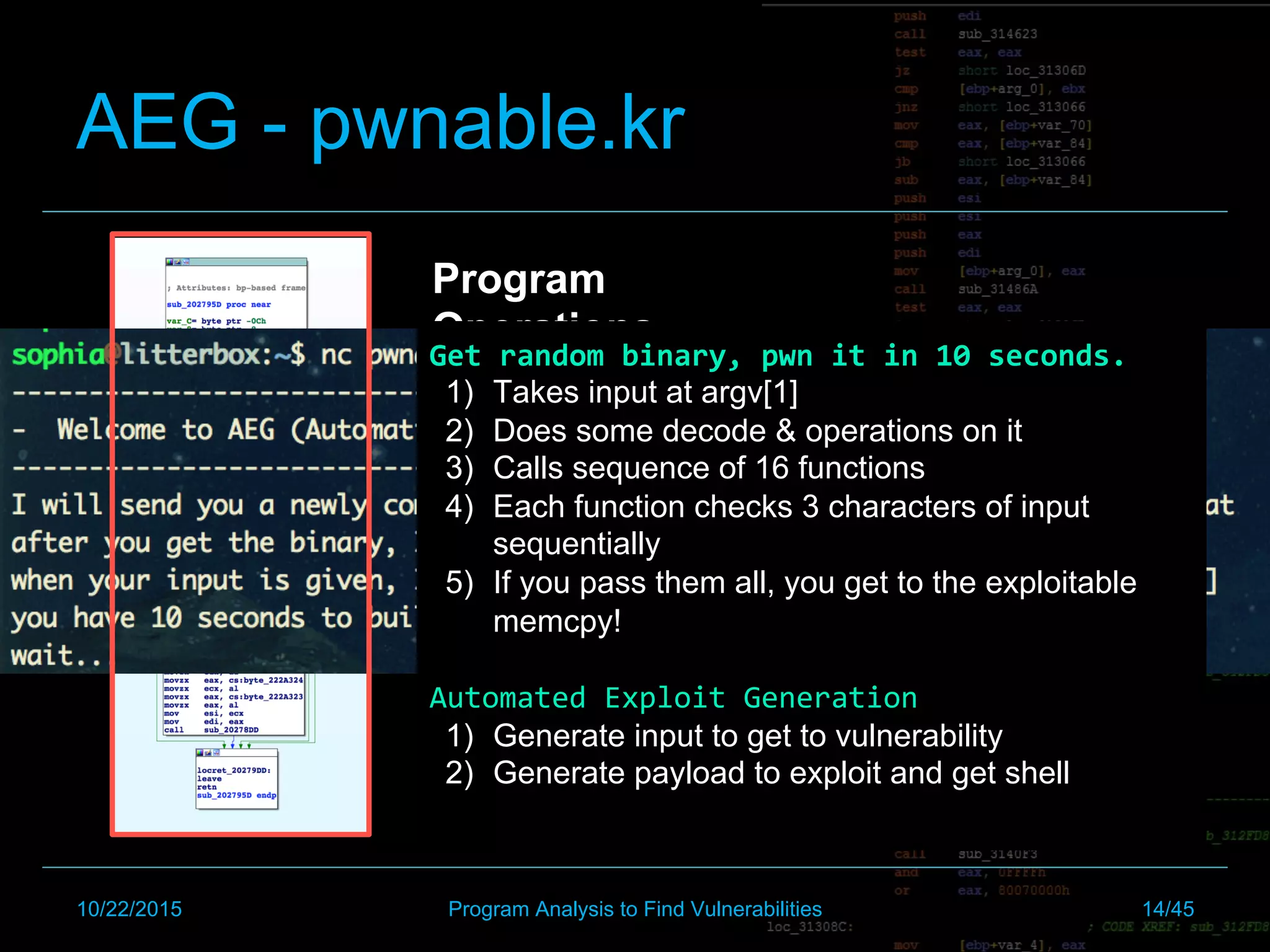 AEG - pwnable.kr
Program
Operations
Get	random	binary,	pwn	it	in	10	seconds.	
1)  Takes input at argv[1]
2)  Does some decode & operations on it
3)  Calls sequence of 16 functions
4)  Each function checks 3 characters of input
sequentially
5)  If you pass them all, you get to the exploitable
memcpy!
Automated	Exploit	Generation	
1)  Generate input to get to vulnerability
2)  Generate payload to exploit and get shell
10/22/2015 Program Analysis to Find Vulnerabilities 14/45
 