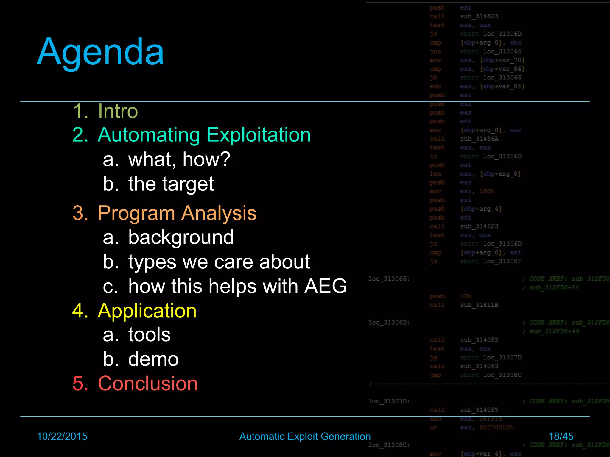 Agenda
1.  Intro
2.  Automating Exploitation
a.  what, how?
b.  the target
3.  Program Analysis
a.  background
b.  types we care about
c.  how this helps with AEG
4.  Application
a.  tools
b.  demo
5.  Conclusion
10/22/2015 Automatic Exploit Generation 18/45
 
