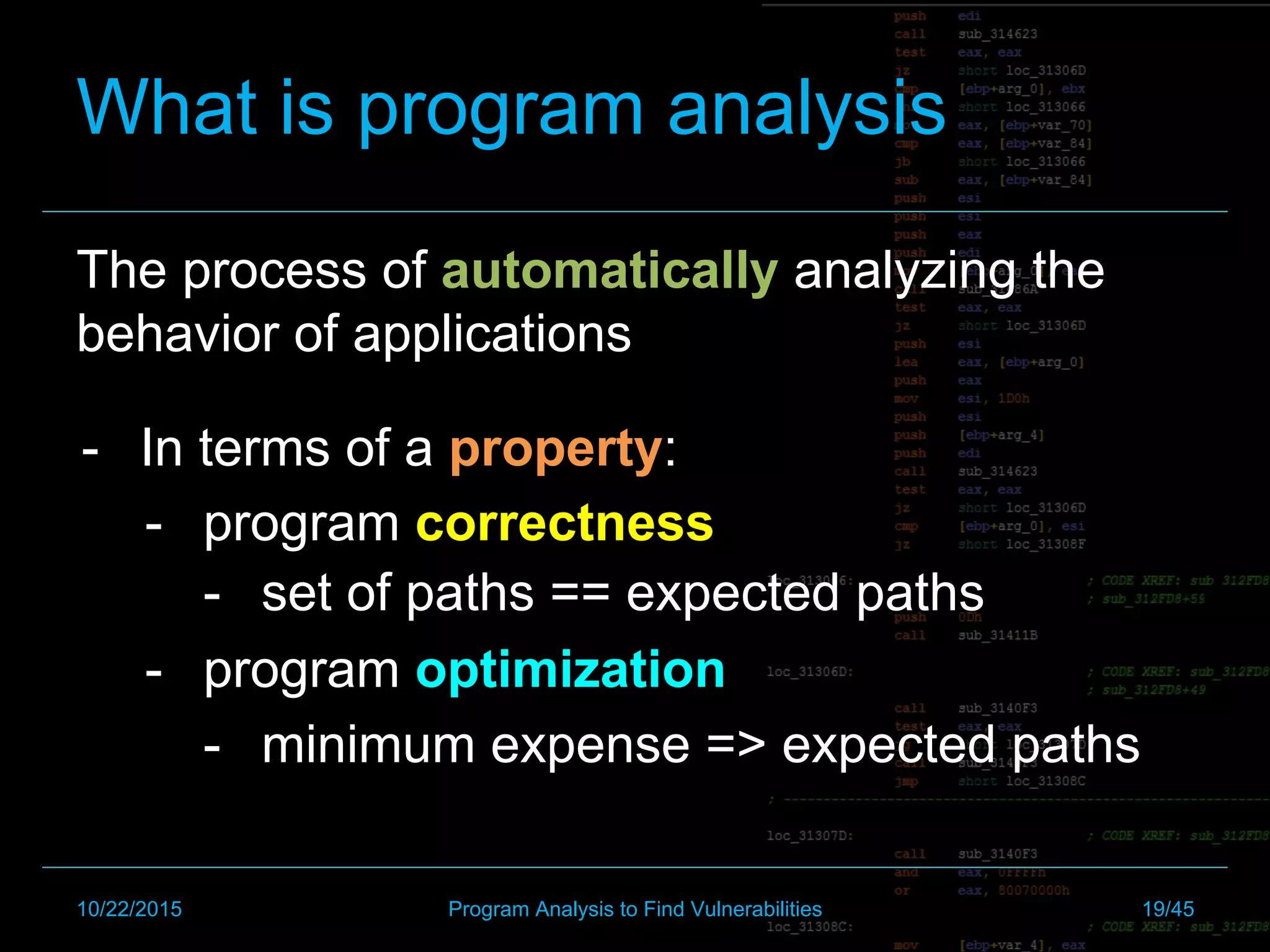 The process of automatically analyzing the
behavior of applications
What is program analysis
-  set of paths == expected paths
-  minimum expense => expected paths
-  In terms of a property:
-  program correctness
-  program optimization
10/22/2015 Program Analysis to Find Vulnerabilities 19/45
 