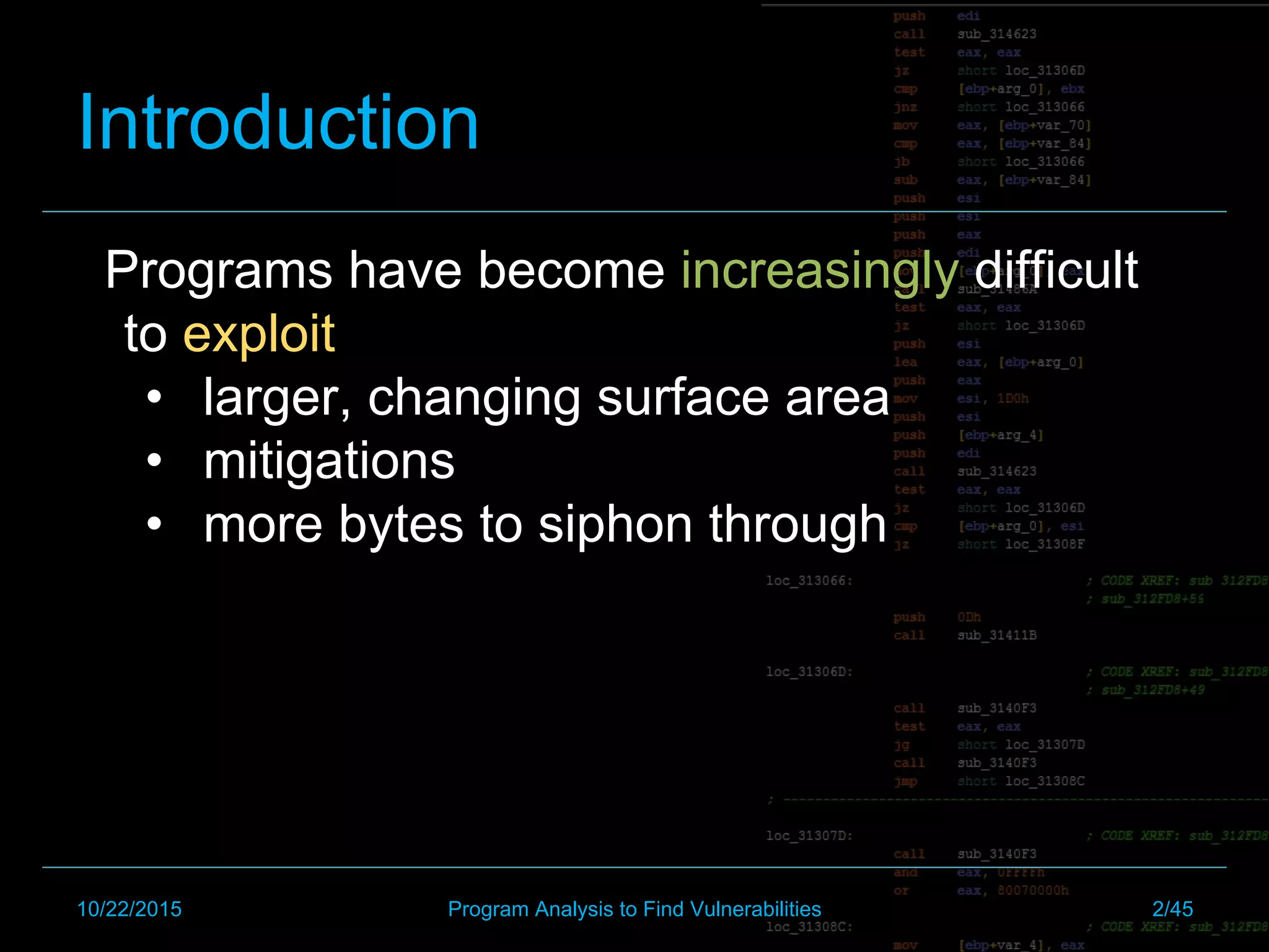 Introduction
Programs have become increasingly difficult
to exploit
•  larger, changing surface area
•  mitigations
•  more bytes to siphon through
10/22/2015 Program Analysis to Find Vulnerabilities 2/45
 