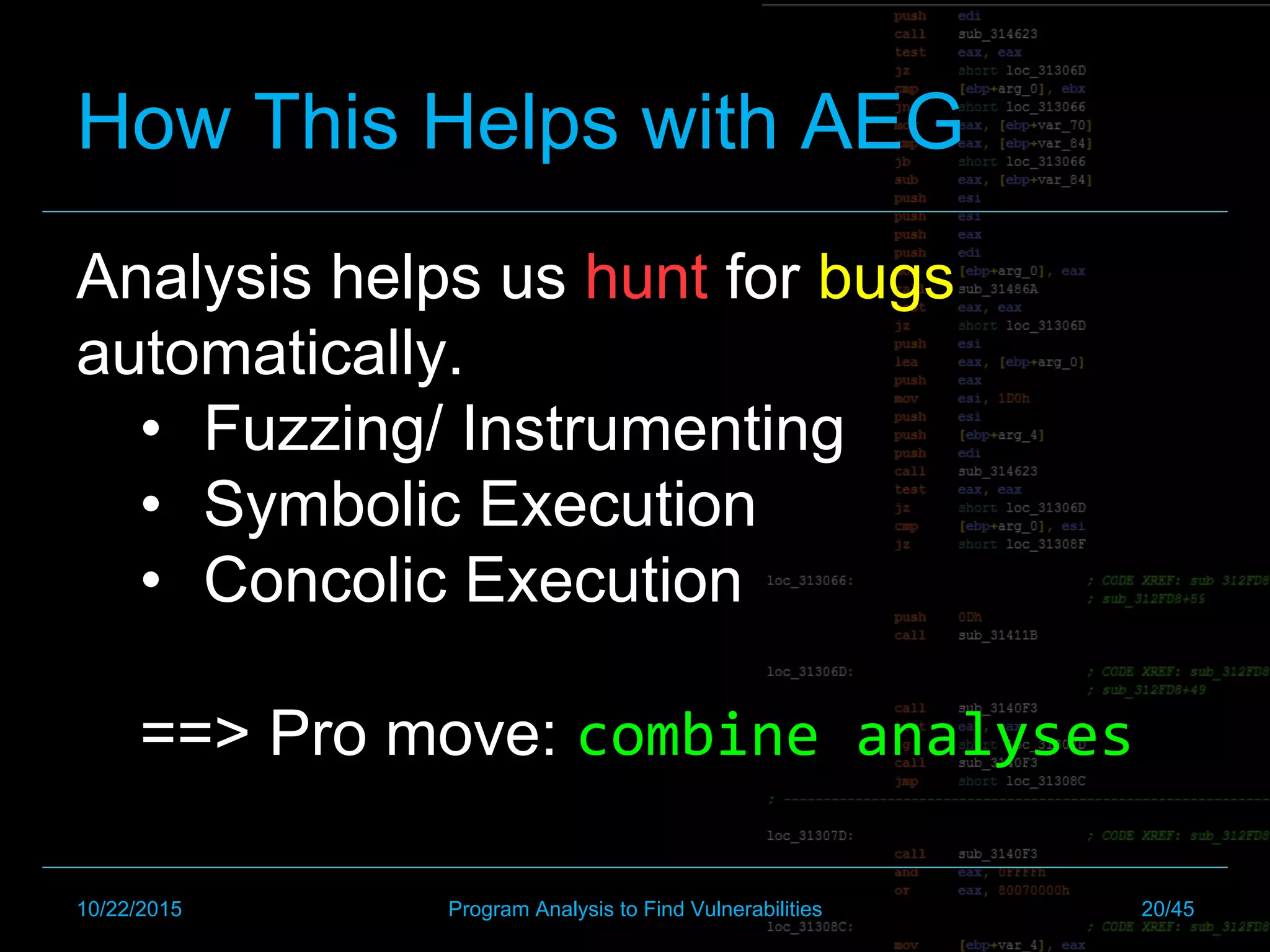How This Helps with AEG
Analysis helps us hunt for bugs
automatically.
•  Fuzzing/ Instrumenting
•  Symbolic Execution
•  Concolic Execution
==> Pro move: combine	analyses
10/22/2015 Program Analysis to Find Vulnerabilities 20/45
 
