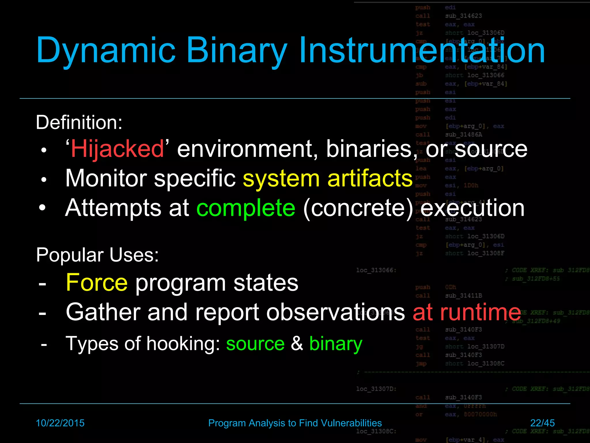 Dynamic Binary Instrumentation
Definition:
•  ‘Hijacked’ environment, binaries, or source
•  Monitor specific system artifacts
•  Attempts at complete (concrete) execution
Popular Uses:
-  Force program states
-  Gather and report observations at runtime
-  Types of hooking: source & binary
10/22/2015 Program Analysis to Find Vulnerabilities 22/45
 