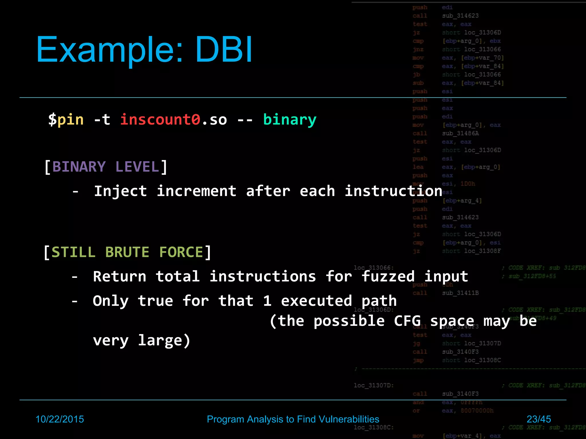 Example: DBI
$pin	-t	inscount0.so	--	binary	
		
[BINARY	LEVEL]	
-  Inject	increment	after	each	instruction	
	
[STILL	BRUTE	FORCE]	
-  Return	total	instructions	for	fuzzed	input		
-  Only	true	for	that	1	executed	path	 	 	
	 	 	(the	possible	CFG	space	may	be	
very	large)	
10/22/2015 Program Analysis to Find Vulnerabilities 23/45
 