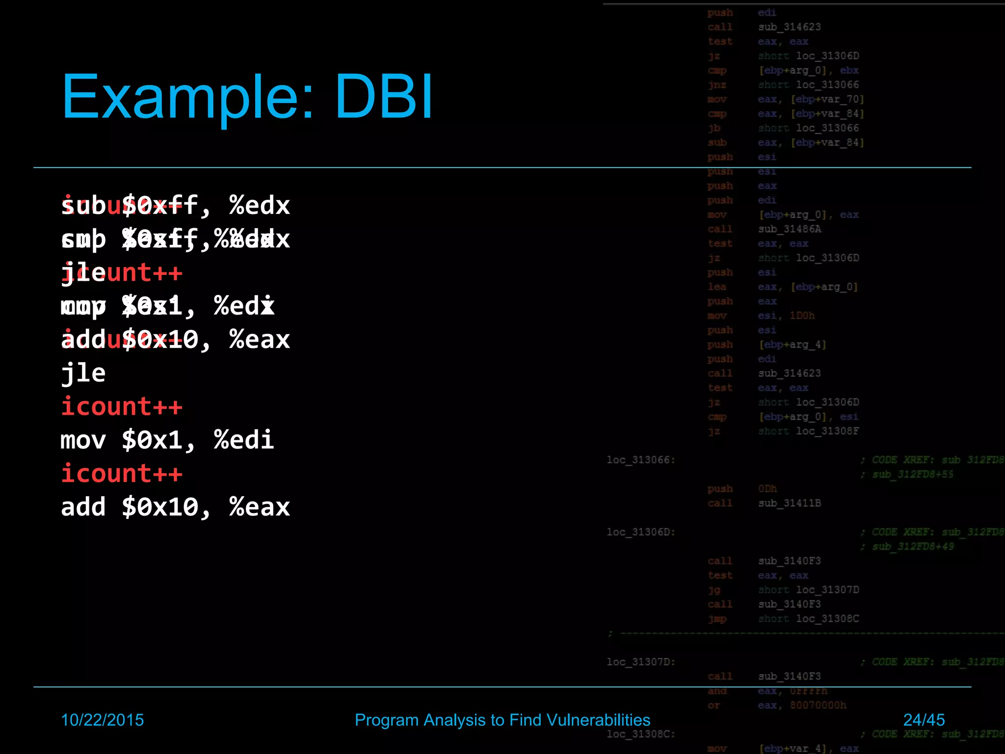 icount++		
sub	$0xff,	%edx		
icount++		
cmp	%esi,	%edx		
icount++		
jle		
icount++		
mov	$0x1,	%edi		
icount++		
add	$0x10,	%eax	
sub	$0xff,	%edx		
cmp	%esi,	%edx		
jle		
mov	$0x1,	%edi		
add	$0x10,	%eax	
Example: DBI
10/22/2015 Program Analysis to Find Vulnerabilities 24/45
 