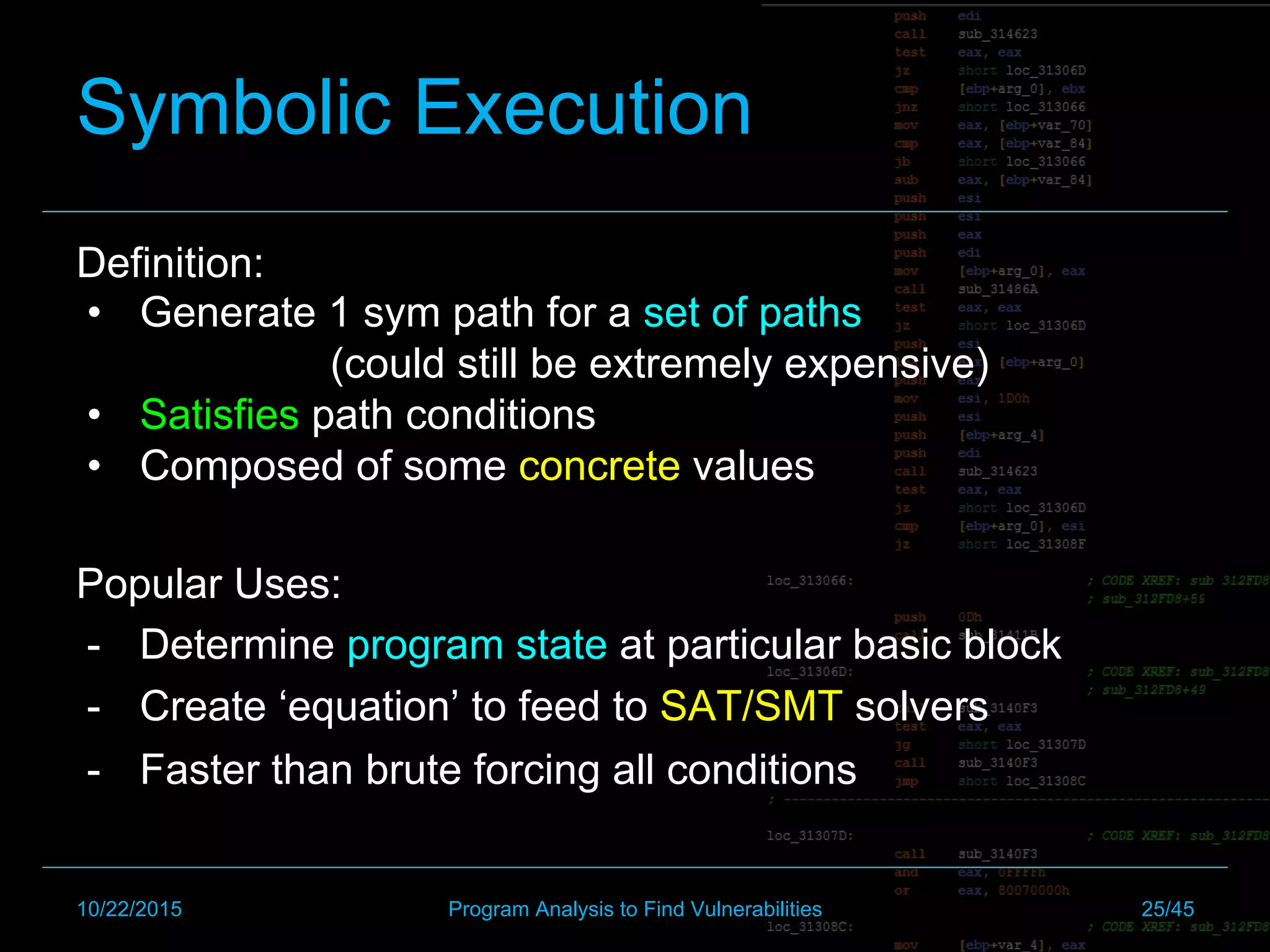 Symbolic Execution
Definition:
•  Generate 1 sym path for a set of paths
(could still be extremely expensive)
•  Satisfies path conditions
•  Composed of some concrete values
Popular Uses:
-  Determine program state at particular basic block
-  Create ‘equation’ to feed to SAT/SMT solvers
-  Faster than brute forcing all conditions
10/22/2015 Program Analysis to Find Vulnerabilities 25/45
 