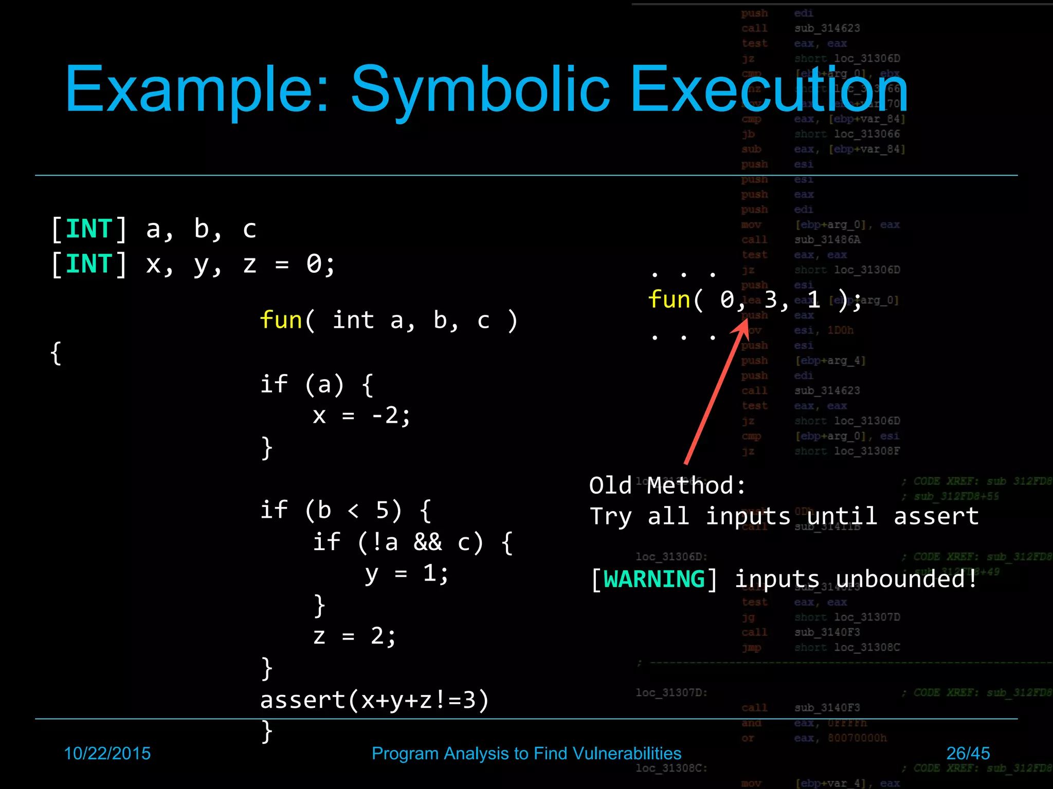Example: Symbolic Execution
[INT]	a,	b,	c	
[INT]	x,	y,	z	=	0;		
	
	 	fun(	int	a,	b,	c	)
{	
if	(a)	{		
x	=	-2;	
}	
	
if	(b	<	5)	{		
if	(!a	&&	c)	{		
y	=	1;		
}		
z	=	2;	
}	
assert(x+y+z!=3)	
	 	}	
.	.	.	
fun(	0,	3,	1	);	
.	.	.	
Old	Method:		
Try	all	inputs	until	assert	
	
[WARNING]	inputs	unbounded!	
10/22/2015 Program Analysis to Find Vulnerabilities 26/45
 
