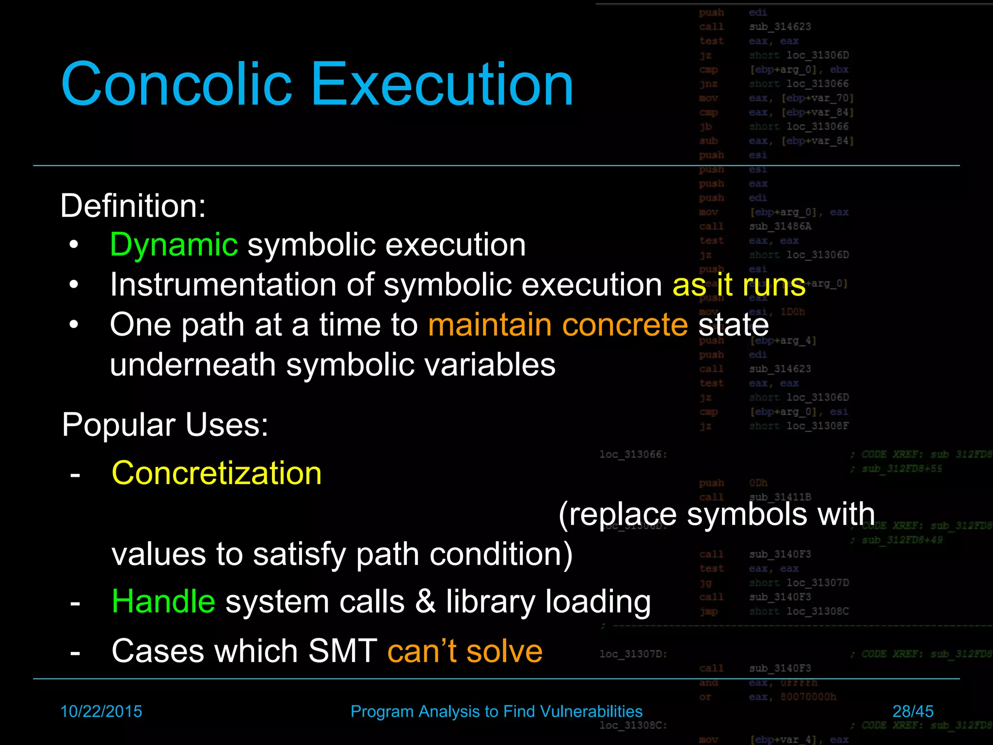 Concolic Execution
Definition:
•  Dynamic symbolic execution
•  Instrumentation of symbolic execution as it runs
•  One path at a time to maintain concrete state
underneath symbolic variables
Popular Uses:
-  Concretization
(replace symbols with
values to satisfy path condition)
-  Handle system calls & library loading
-  Cases which SMT can’t solve
10/22/2015 Program Analysis to Find Vulnerabilities 28/45
 