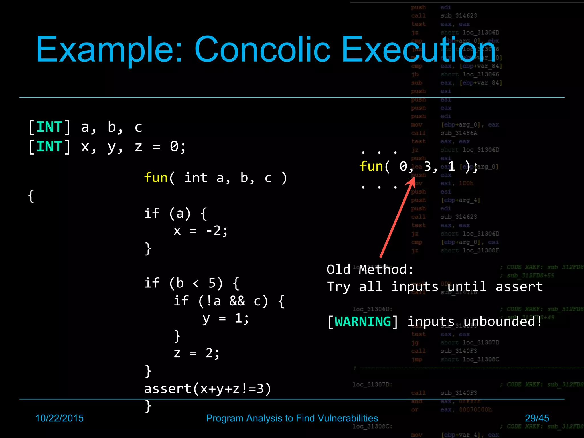 Example: Concolic Execution
[INT]	a,	b,	c	
[INT]	x,	y,	z	=	0;		
	
	 	fun(	int	a,	b,	c	)
{	
if	(a)	{		
x	=	-2;	
}	
	
if	(b	<	5)	{		
if	(!a	&&	c)	{		
y	=	1;		
}		
z	=	2;	
}	
assert(x+y+z!=3)	
	 	}	
.	.	.	
fun(	0,	3,	1	);	
.	.	.	
Old	Method:	
Try	all	inputs	until	assert	
	
[WARNING]	inputs	unbounded!	
10/22/2015 Program Analysis to Find Vulnerabilities 29/45
 