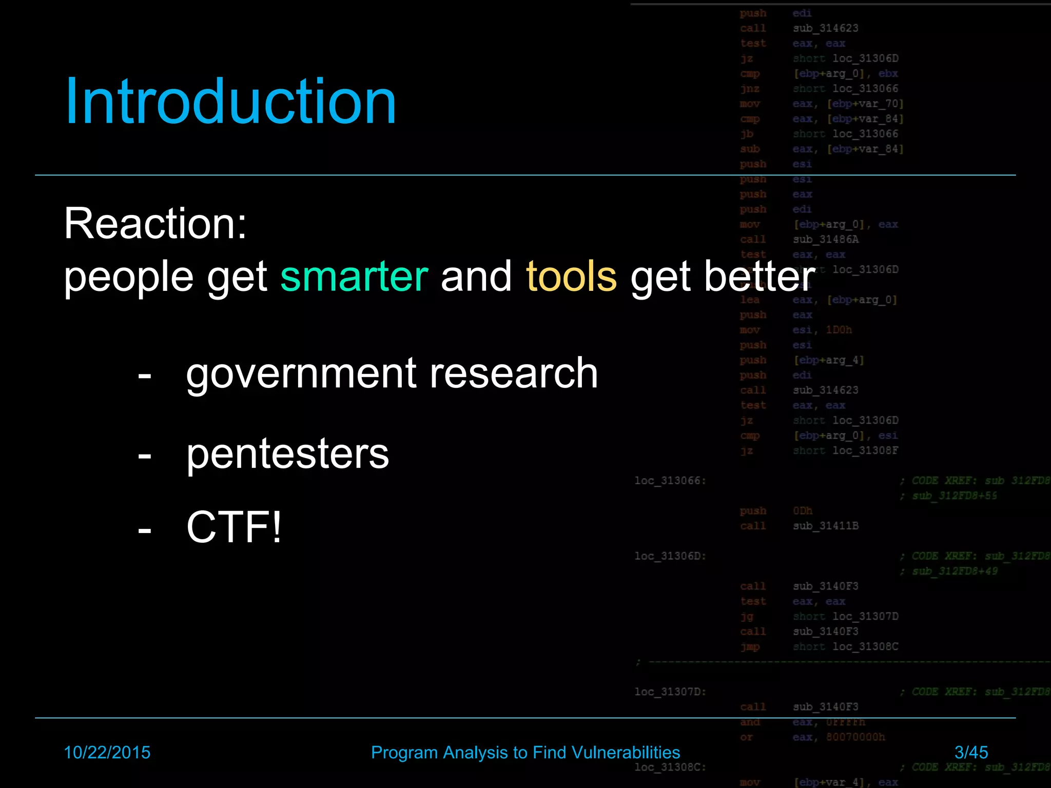 Introduction
Reaction:
people get smarter and tools get better
-  pentesters
-  government research
-  CTF!
10/22/2015 Program Analysis to Find Vulnerabilities 3/45
 