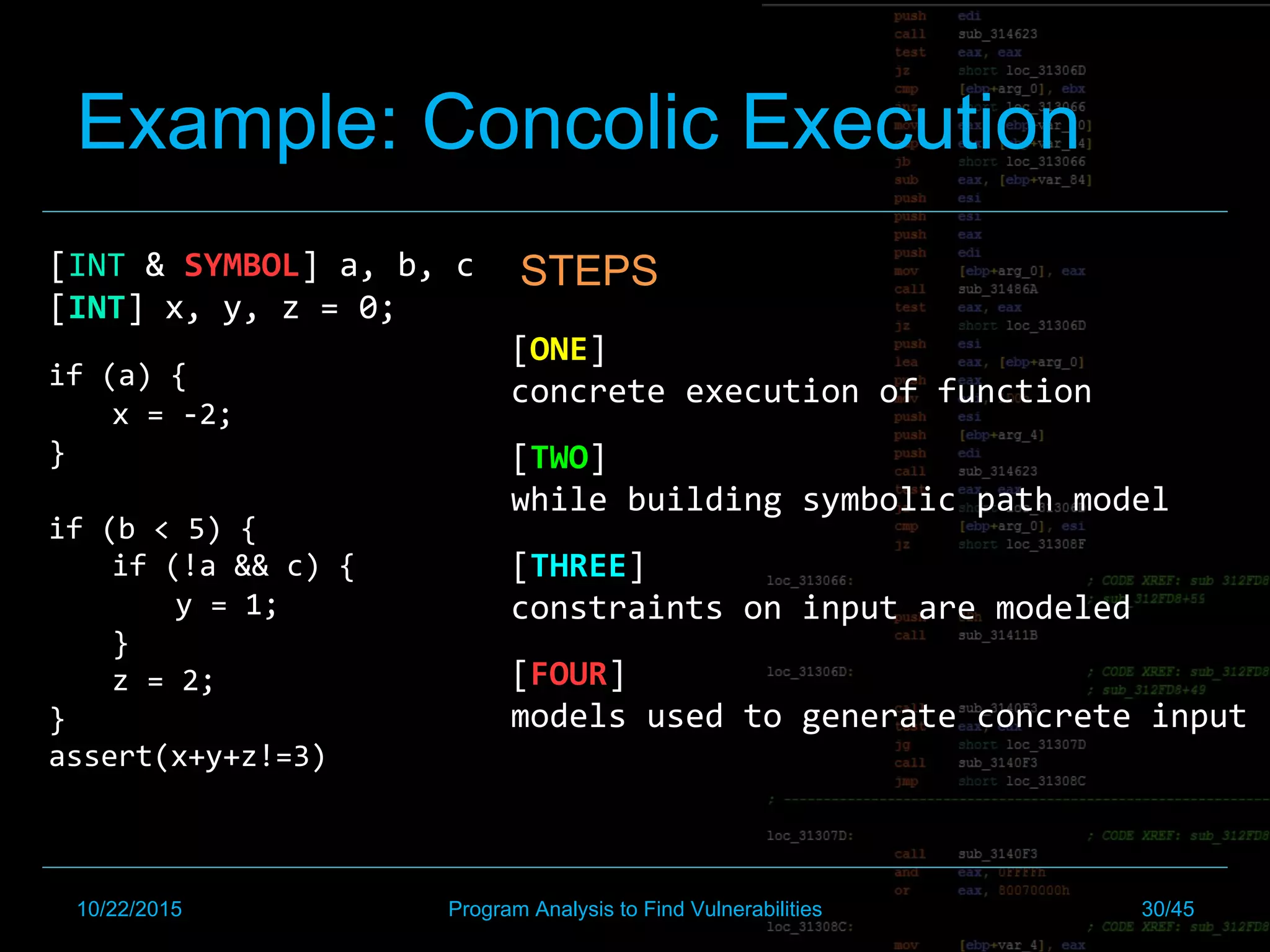 Example: Concolic Execution
[INT	&	SYMBOL]	a,	b,	c	
[INT]	x,	y,	z	=	0;		
	
if	(a)	{		
x	=	-2;	
}	
	
if	(b	<	5)	{		
if	(!a	&&	c)	{		
y	=	1;		
}		
z	=	2;	
}	
assert(x+y+z!=3)	
STEPS
	
	[ONE]		
concrete	execution	of	function	
[TWO]	
while	building	symbolic	path	model		
[THREE]	
constraints	on	input	are	modeled		
[FOUR]	
models	used	to	generate	concrete	input	
10/22/2015 Program Analysis to Find Vulnerabilities 30/45
 