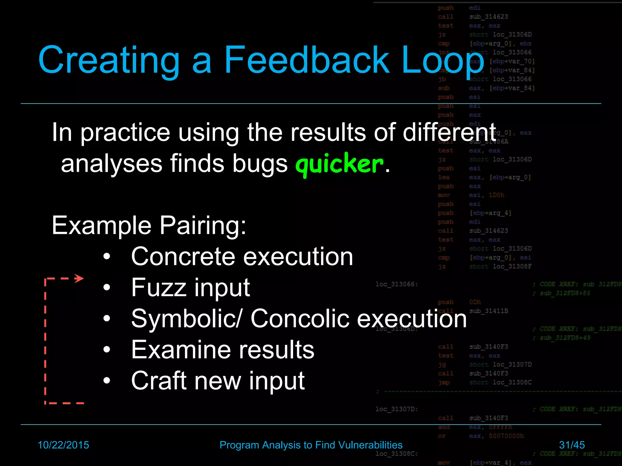 Creating a Feedback Loop
In practice using the results of different
analyses finds bugs quicker.
Example Pairing:
•  Concrete execution
•  Fuzz input
•  Symbolic/ Concolic execution
•  Examine results
•  Craft new input
10/22/2015 Program Analysis to Find Vulnerabilities 31/45
 