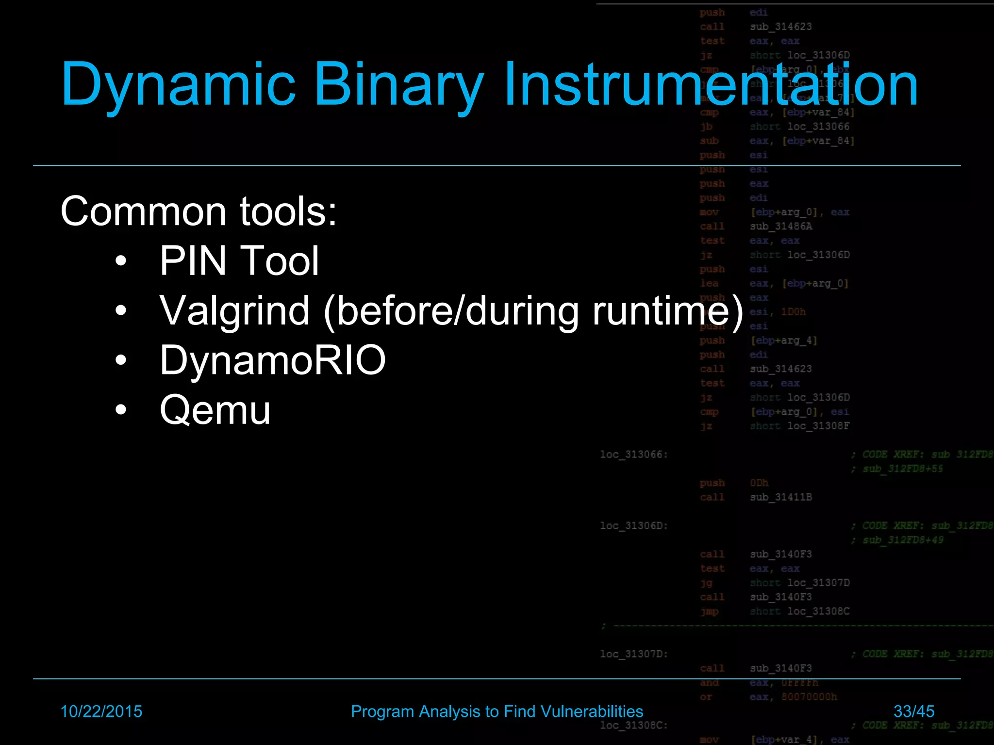 Common tools:
•  PIN Tool
•  Valgrind (before/during runtime)
•  DynamoRIO
•  Qemu
10/22/2015 Program Analysis to Find Vulnerabilities 33/45
Dynamic Binary Instrumentation
 