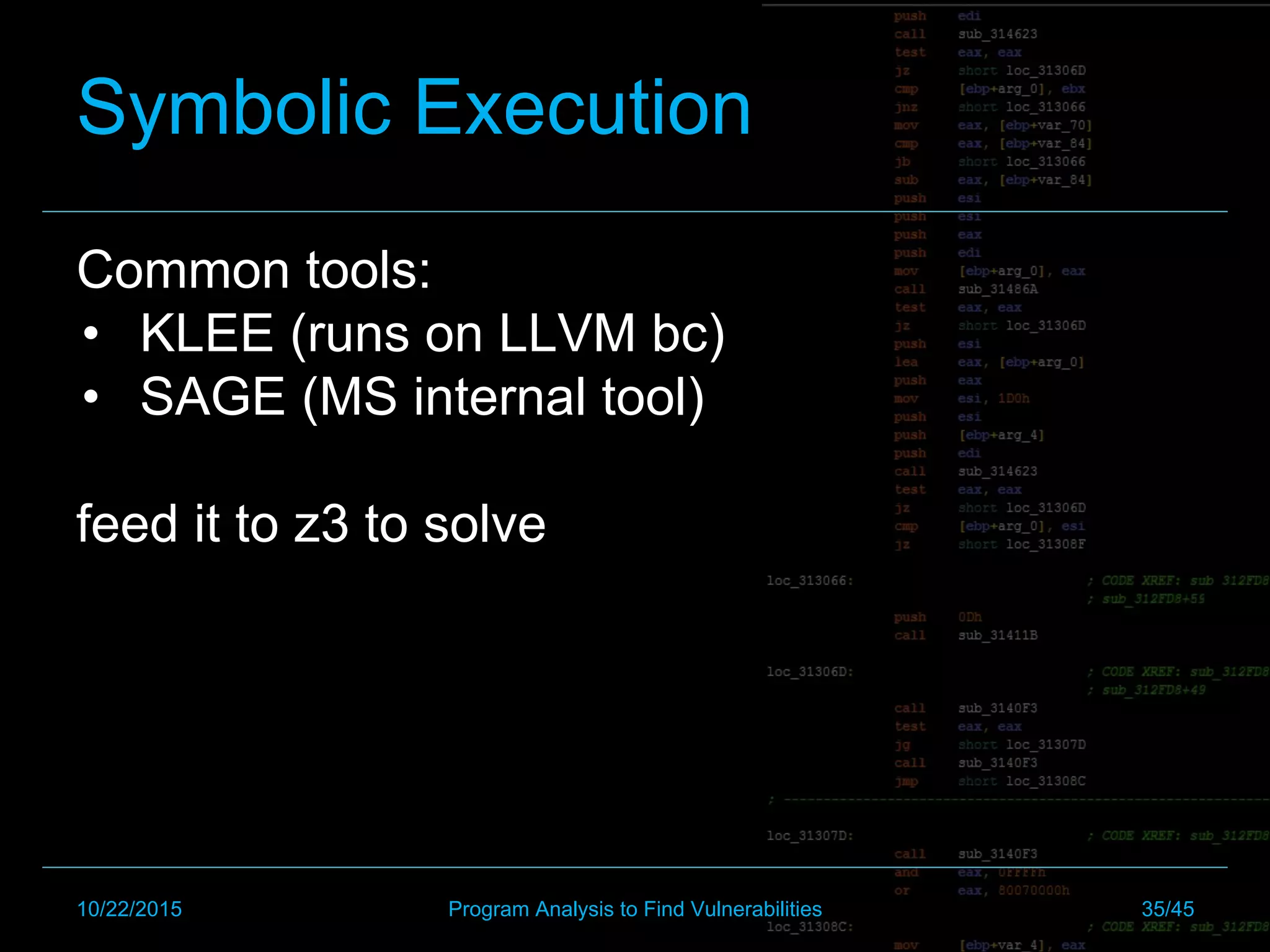 Symbolic Execution
Common tools:
•  KLEE (runs on LLVM bc)
•  SAGE (MS internal tool)
feed it to z3 to solve
10/22/2015 Program Analysis to Find Vulnerabilities 35/45
 