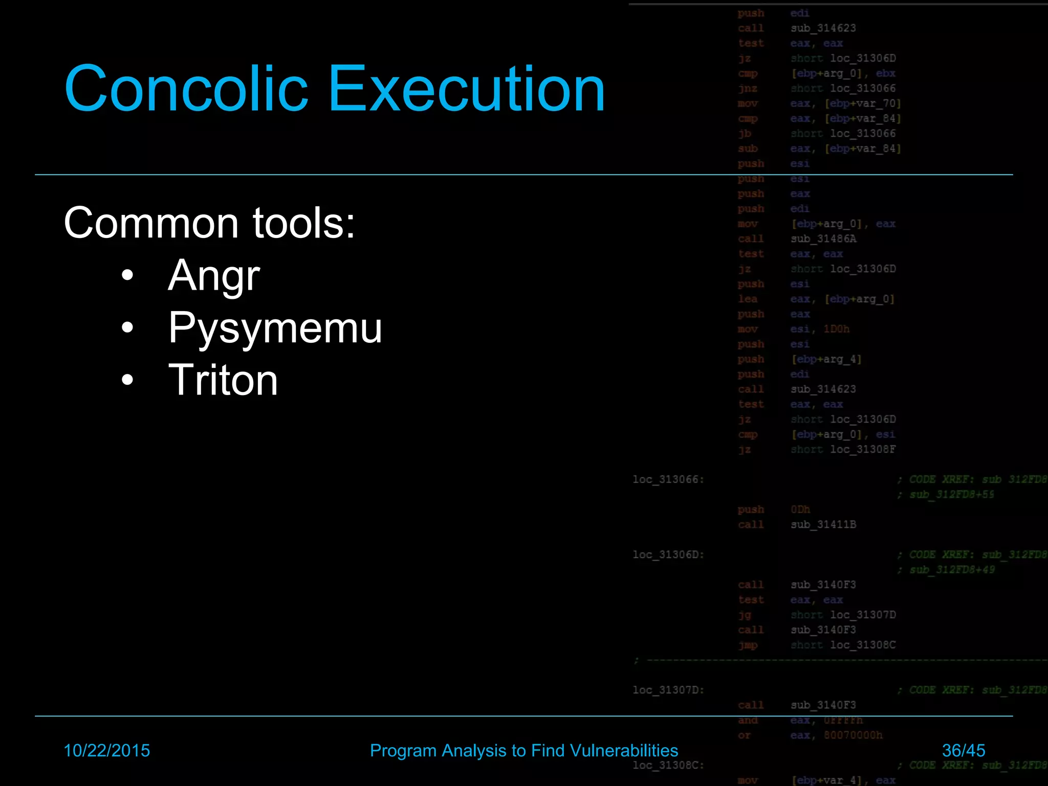 Concolic Execution
Common tools:
•  Angr
•  Pysymemu
•  Triton
10/22/2015 Program Analysis to Find Vulnerabilities 36/45
 