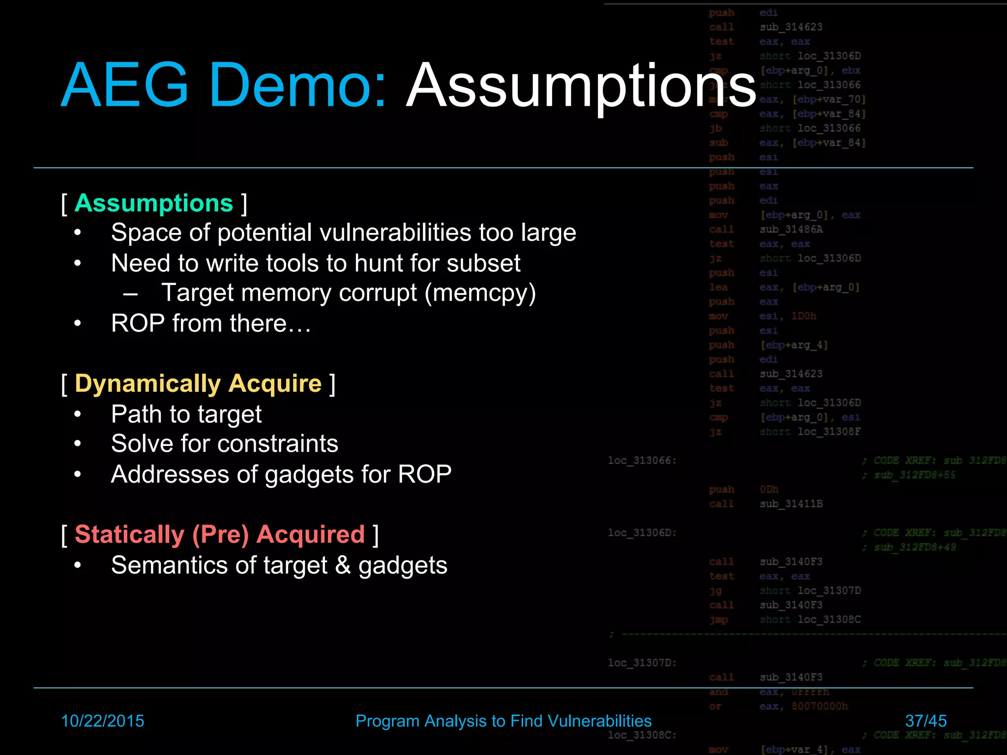 AEG Demo: Assumptions
[ Assumptions ]
•  Space of potential vulnerabilities too large
•  Need to write tools to hunt for subset
–  Target memory corrupt (memcpy)
•  ROP from there…
[ Dynamically Acquire ]
•  Path to target
•  Solve for constraints
•  Addresses of gadgets for ROP
[ Statically (Pre) Acquired ]
•  Semantics of target & gadgets
10/22/2015 Program Analysis to Find Vulnerabilities 37/45
 