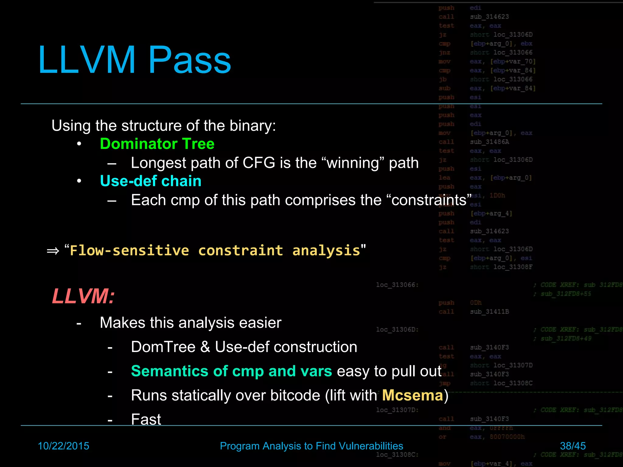 LLVM Pass
Using the structure of the binary:
•  Dominator Tree
–  Longest path of CFG is the “winning” path
•  Use-def chain
–  Each cmp of this path comprises the “constraints”
“Flow-sensitive	constraint	analysis"
LLVM:
-  Makes this analysis easier
-  DomTree & Use-def construction
-  Semantics of cmp and vars easy to pull out
-  Runs statically over bitcode (lift with Mcsema)
-  Fast
10/22/2015 Program Analysis to Find Vulnerabilities 38/45
 