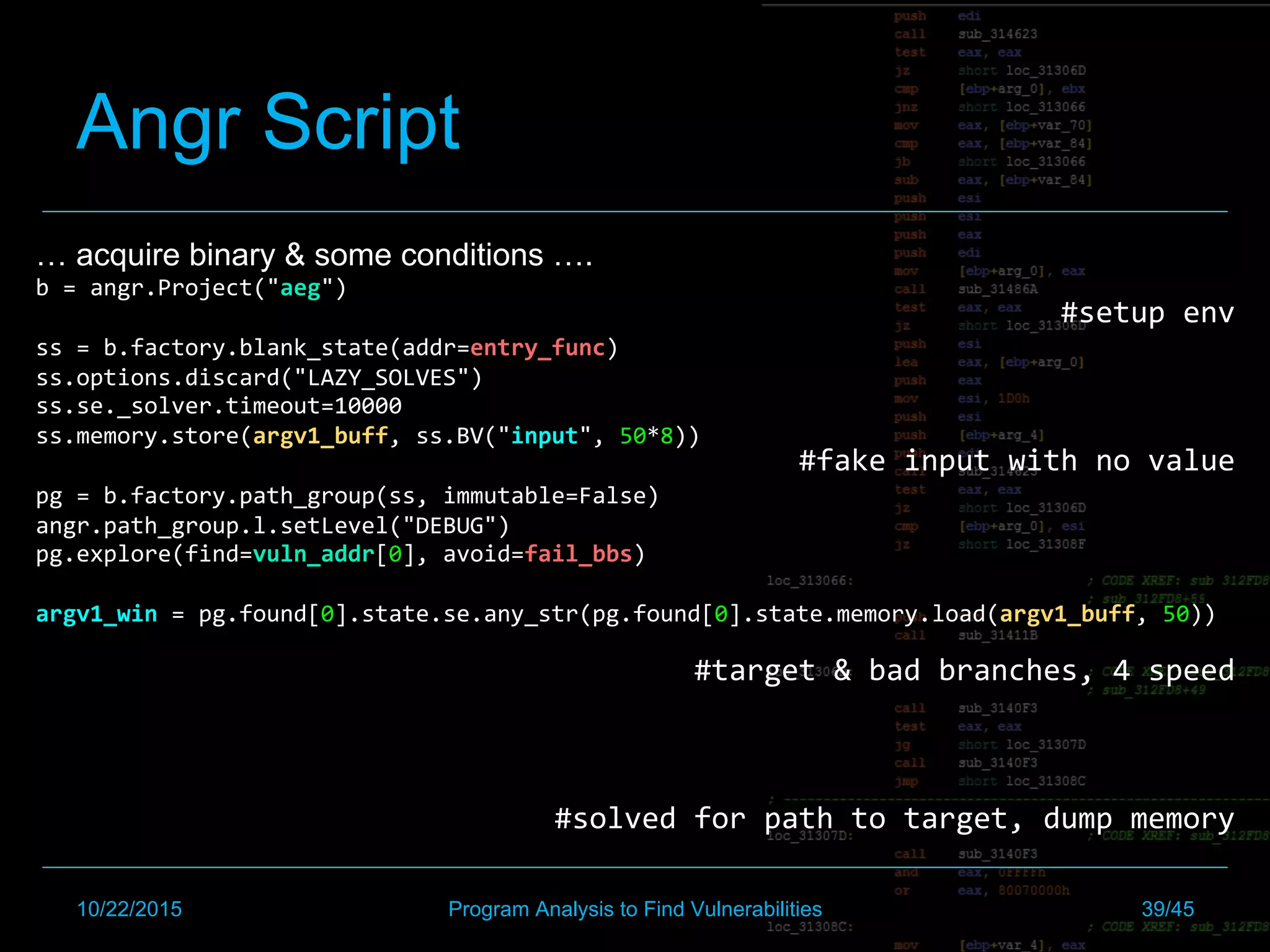 Angr Script
… acquire binary & some conditions ….
b	=	angr.Project("aeg")	
	
ss	=	b.factory.blank_state(addr=entry_func)	
ss.options.discard("LAZY_SOLVES")	
ss.se._solver.timeout=10000	
ss.memory.store(argv1_buff,	ss.BV("input",	50*8))	
	
pg	=	b.factory.path_group(ss,	immutable=False)	
angr.path_group.l.setLevel("DEBUG")	
pg.explore(find=vuln_addr[0],	avoid=fail_bbs)	
	
argv1_win	=	pg.found[0].state.se.any_str(pg.found[0].state.memory.load(argv1_buff,	50))	
	
	
#setup	env	
	
	
#fake	input	with	no	value	
	
	
	
#target	&	bad	branches,	4	speed	
	
	
#solved	for	path	to	target,	dump	memory	
10/22/2015 Program Analysis to Find Vulnerabilities 39/45
 