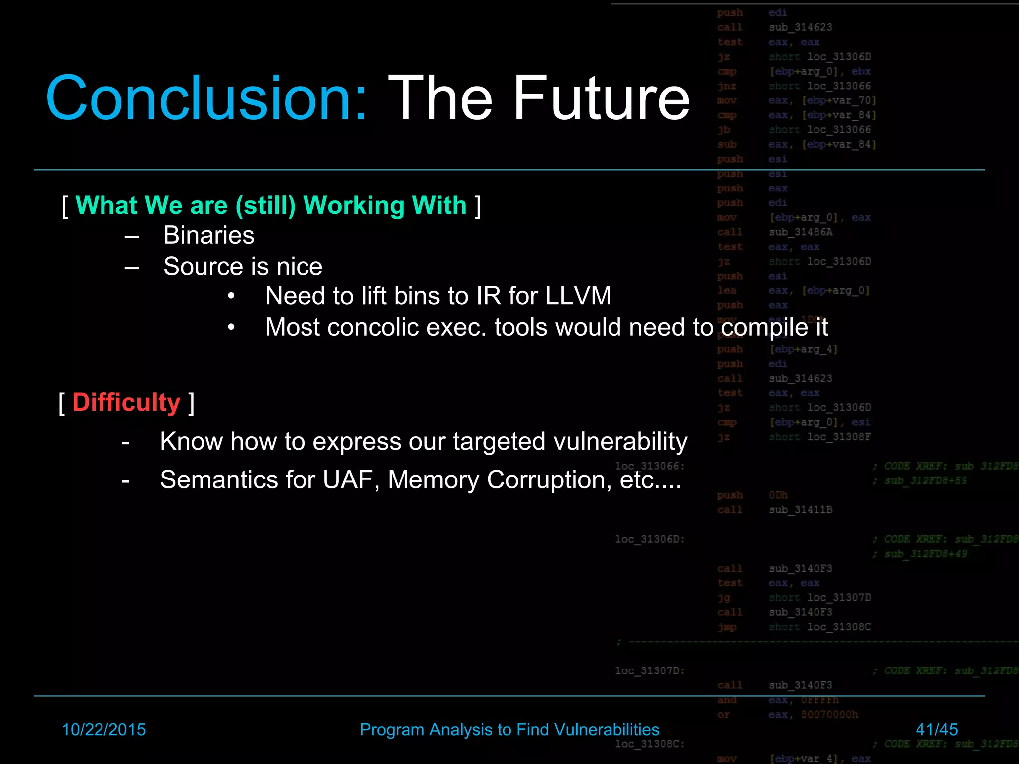[ What We are (still) Working With ]
–  Binaries
–  Source is nice
•  Need to lift bins to IR for LLVM
•  Most concolic exec. tools would need to compile it
Conclusion: The Future
[ Difficulty ]
-  Know how to express our targeted vulnerability
-  Semantics for UAF, Memory Corruption, etc....
10/22/2015 Program Analysis to Find Vulnerabilities 41/45
 
