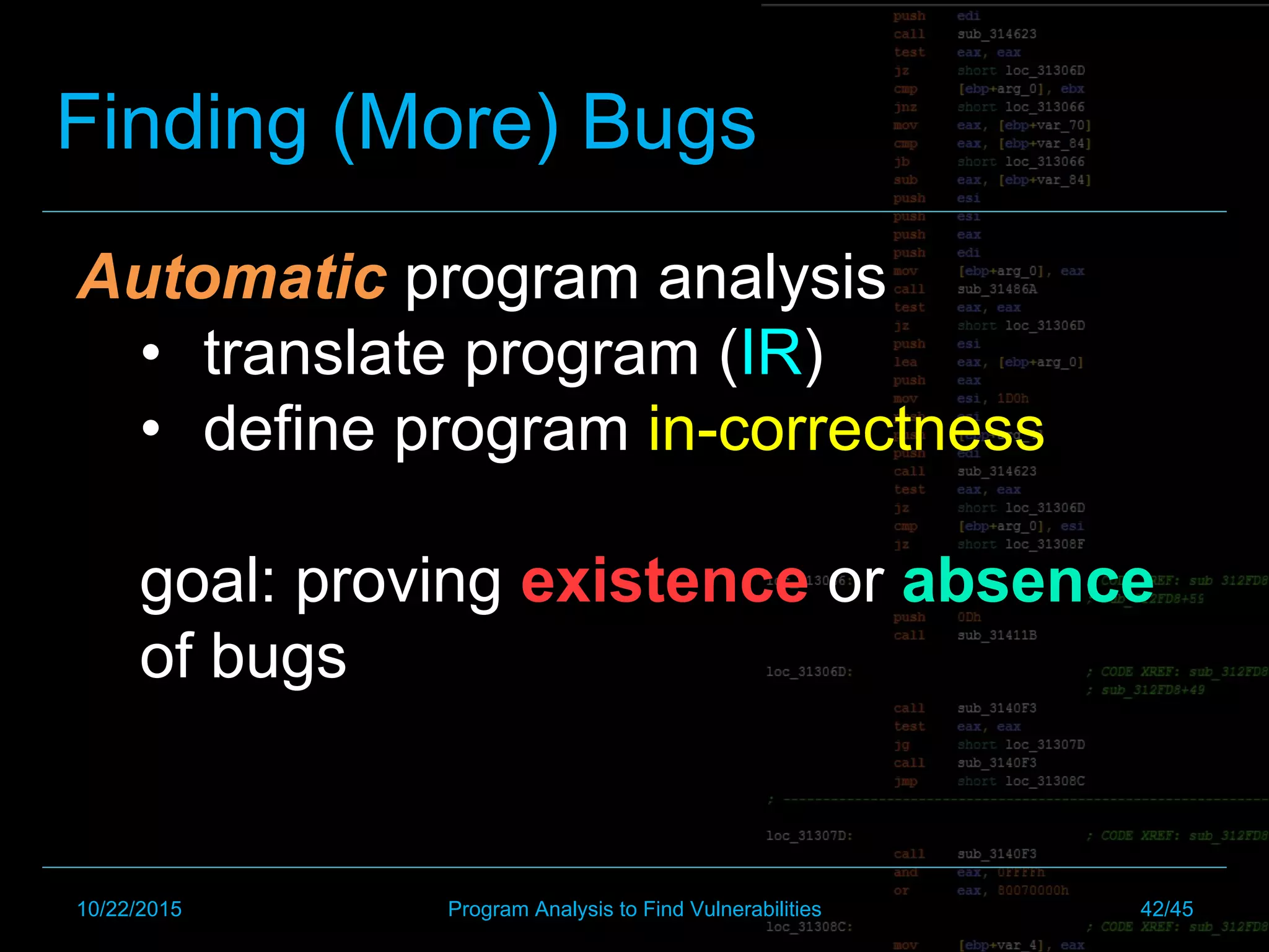 Automatic program analysis
•  translate program (IR)
•  define program in-correctness
goal: proving existence or absence
of bugs
Finding (More) Bugs
10/22/2015 Program Analysis to Find Vulnerabilities 42/45
 