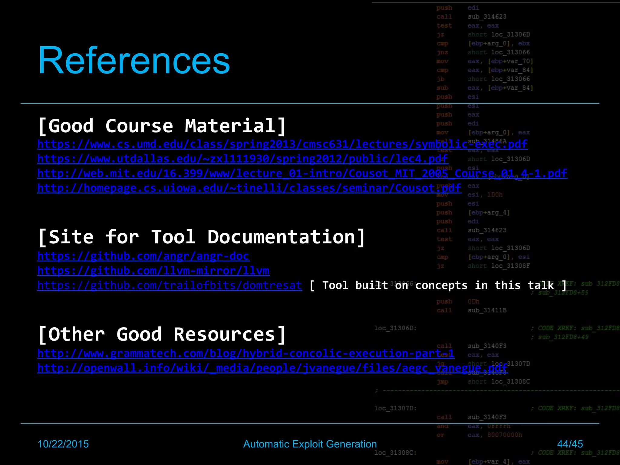 References
[Good	Course	Material]	
https://www.cs.umd.edu/class/spring2013/cmsc631/lectures/symbolic-exec.pdf	
https://www.utdallas.edu/~zxl111930/spring2012/public/lec4.pdf	
http://web.mit.edu/16.399/www/lecture_01-intro/Cousot_MIT_2005_Course_01_4-1.pdf	
http://homepage.cs.uiowa.edu/~tinelli/classes/seminar/Cousot.pdf	
	
	
[Site	for	Tool	Documentation]	
https://github.com/angr/angr-doc	
https://github.com/llvm-mirror/llvm	
https://github.com/trailofbits/domtresat	[	Tool	built	on	concepts	in	this	talk	]	
	
	
[Other	Good	Resources]	
http://www.grammatech.com/blog/hybrid-concolic-execution-part-1	
http://openwall.info/wiki/_media/people/jvanegue/files/aegc_vanegue.pdf	
	
	
	
	
	
	
10/22/2015 Automatic Exploit Generation 44/45
 