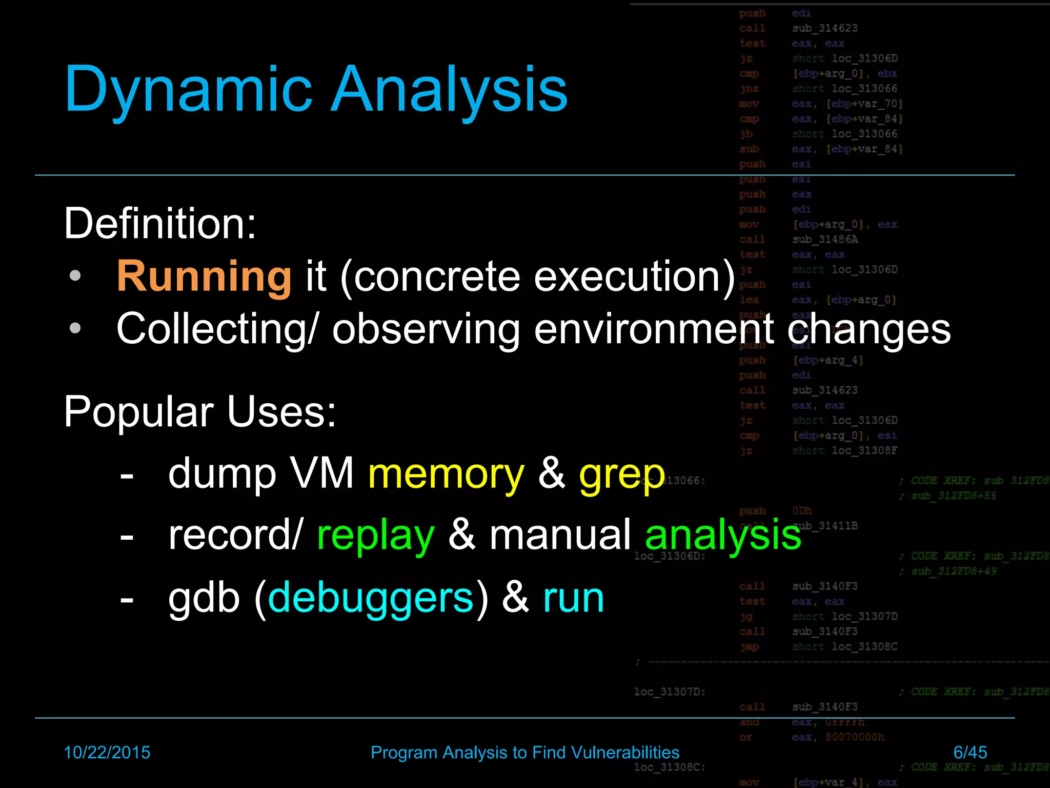 Dynamic Analysis
Definition:
•  Running it (concrete execution)
•  Collecting/ observing environment changes
Popular Uses:
-  dump VM memory & grep
-  record/ replay & manual analysis
-  gdb (debuggers) & run
10/22/2015 Program Analysis to Find Vulnerabilities 6/45
 
