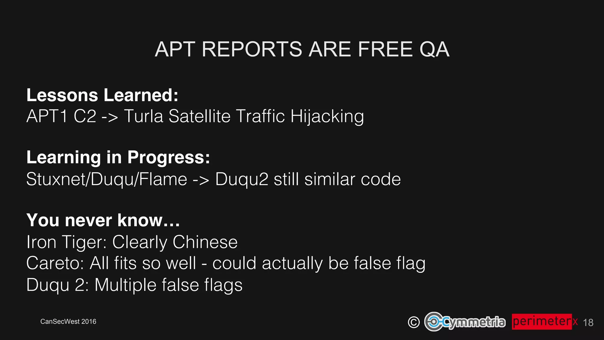 CanSecWest 2016
©
APT REPORTS ARE FREE QA
18
Lessons Learned:!
APT1 C2 -> Turla Satellite Trafﬁc Hijacking!
Learning in Progress: 
Stuxnet/Duqu/Flame -> Duqu2 still similar code!
You never know… 
Iron Tiger: Clearly Chinese 
Careto: All ﬁts so well - could actually be false ﬂag!
Duqu 2: Multiple false ﬂags!
 