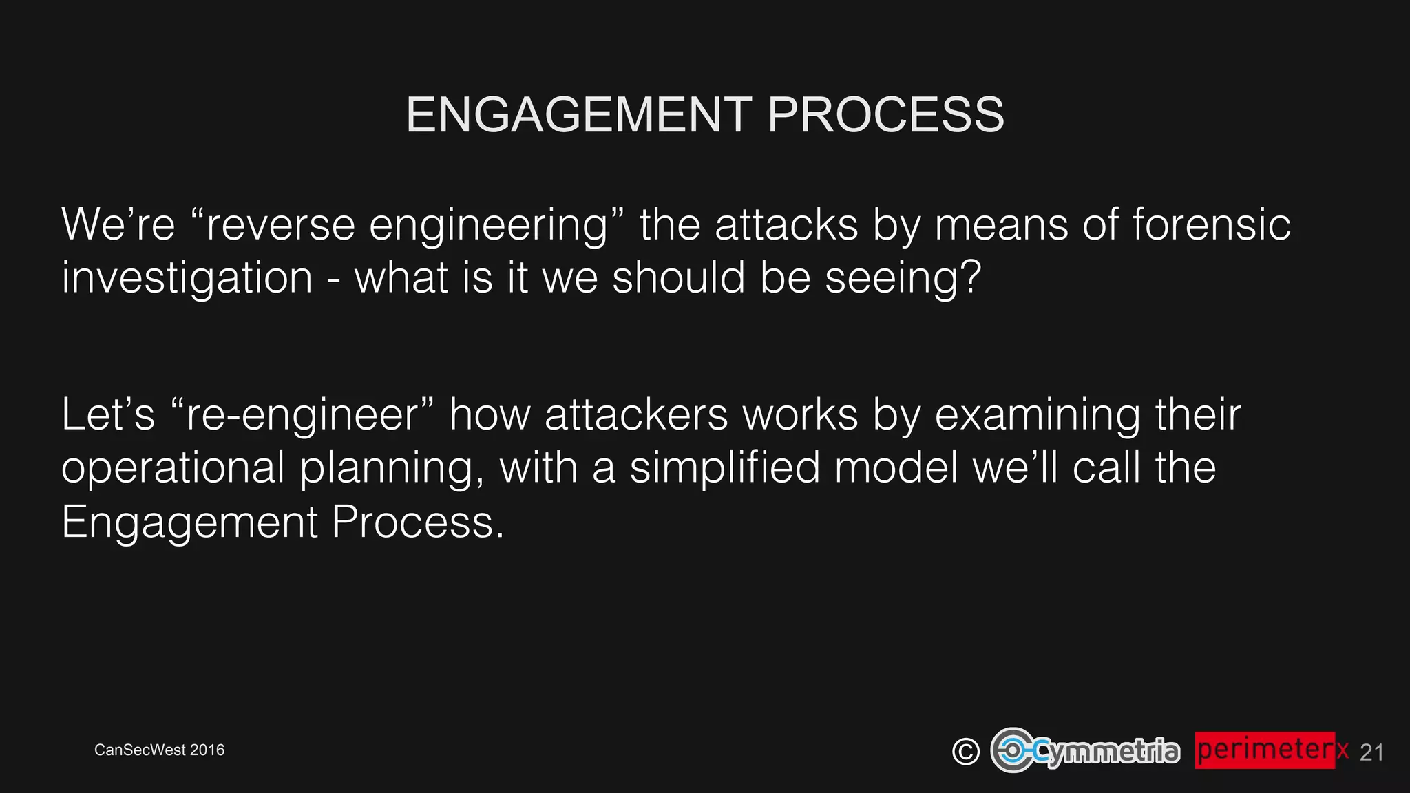 CanSecWest 2016
©
ENGAGEMENT PROCESS
21
We’re “reverse engineering” the attacks by means of forensic
investigation - what is it we should be seeing?!
Let’s “re-engineer” how attackers works by examining their
operational planning, with a simpliﬁed model we’ll call the
Engagement Process.!
 