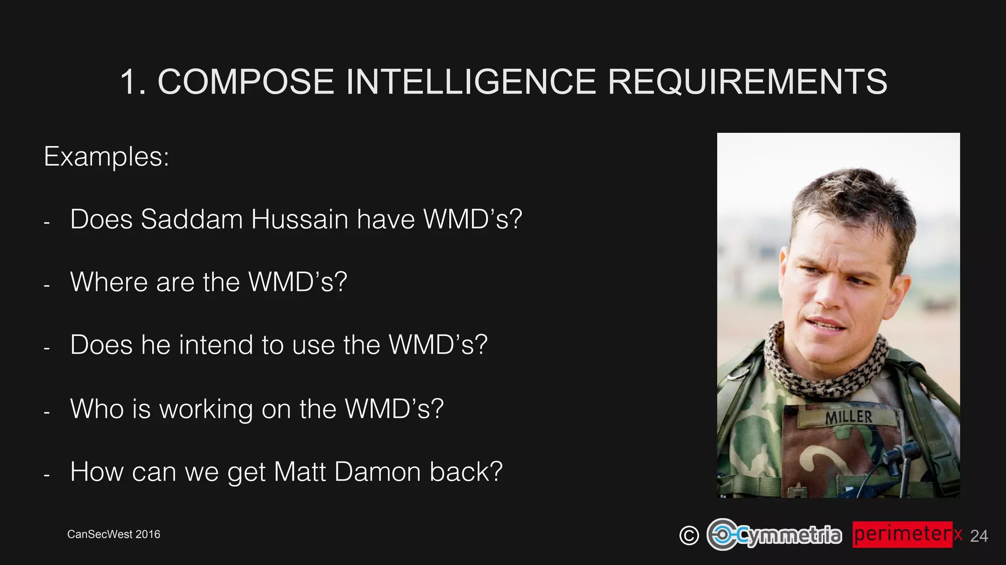 CanSecWest 2016
©
Examples:!
-  Does Saddam Hussain have WMD’s?!
-  Where are the WMD’s?!
-  Does he intend to use the WMD’s?!
-  Who is working on the WMD’s?!
-  How can we get Matt Damon back?!
1. COMPOSE INTELLIGENCE REQUIREMENTS
24
 