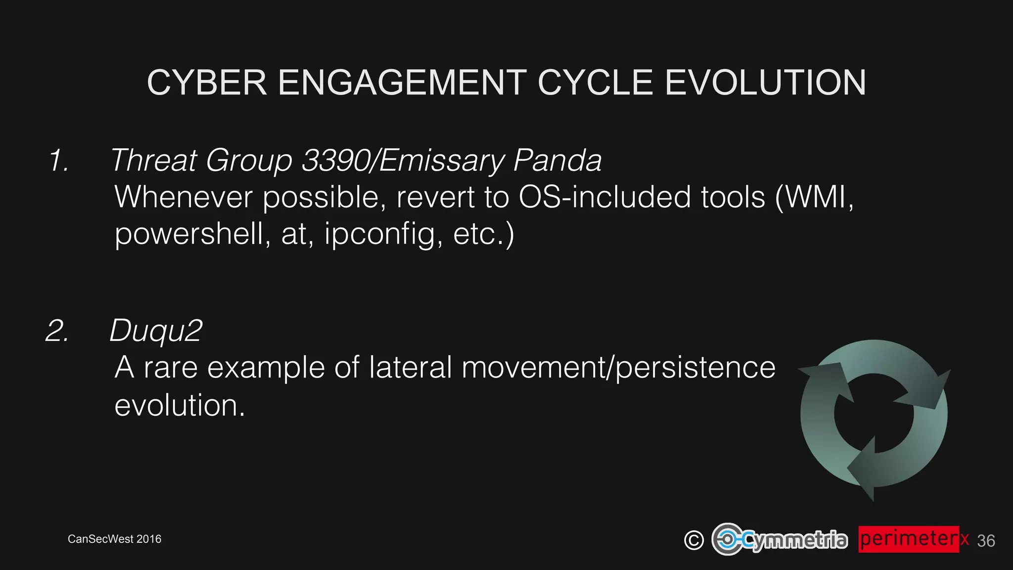 CanSecWest 2016
©
CYBER ENGAGEMENT CYCLE EVOLUTION
36
1.  Threat Group 3390/Emissary Panda!
Whenever possible, revert to OS-included tools (WMI,
powershell, at, ipconﬁg, etc.)!
2.  Duqu2!
A rare example of lateral movement/persistence!
evolution.!
 