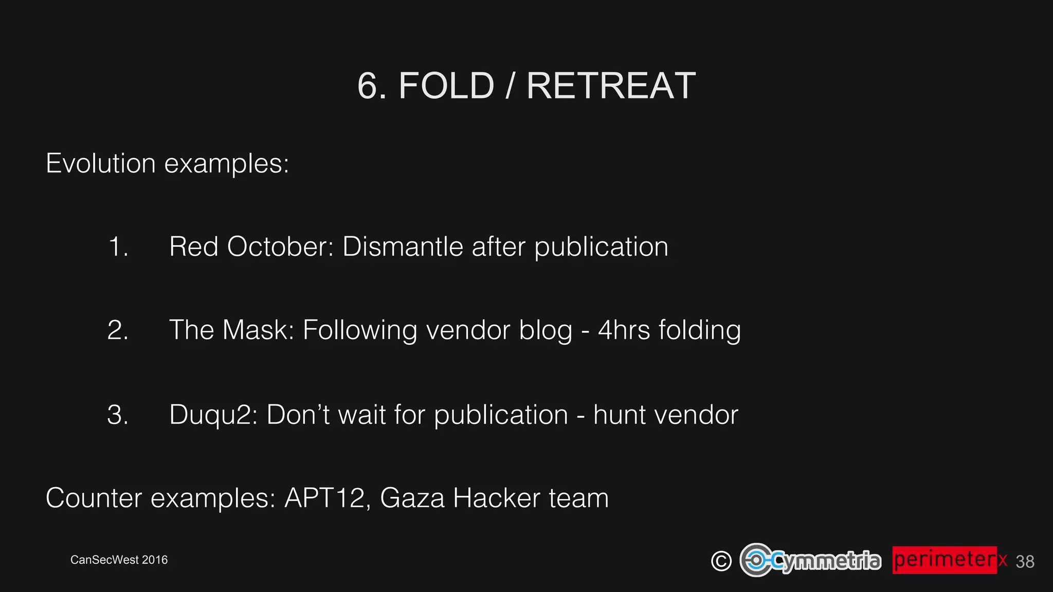 CanSecWest 2016
©
6. FOLD / RETREAT
38
Evolution examples:!
1.  Red October: Dismantle after publication!
2.  The Mask: Following vendor blog - 4hrs folding!
3.  Duqu2: Don’t wait for publication - hunt vendor!
Counter examples: APT12, Gaza Hacker team!
 