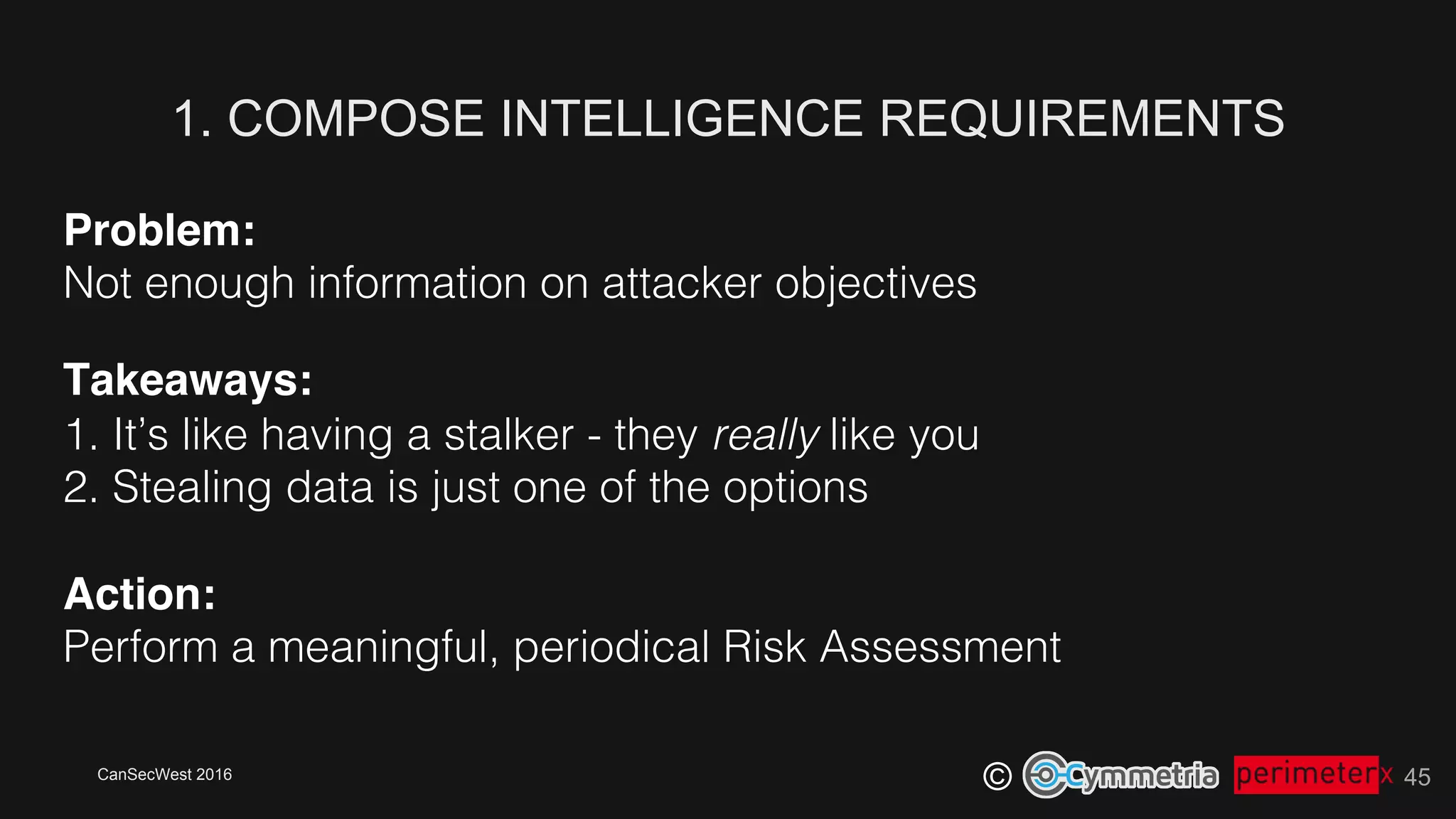 CanSecWest 2016
©
Problem:!
Not enough information on attacker objectives!
Takeaways: 
1. It’s like having a stalker - they really like you!
2. Stealing data is just one of the options!
!
Action: 
Perform a meaningful, periodical Risk Assessment!
1. COMPOSE INTELLIGENCE REQUIREMENTS
45
 