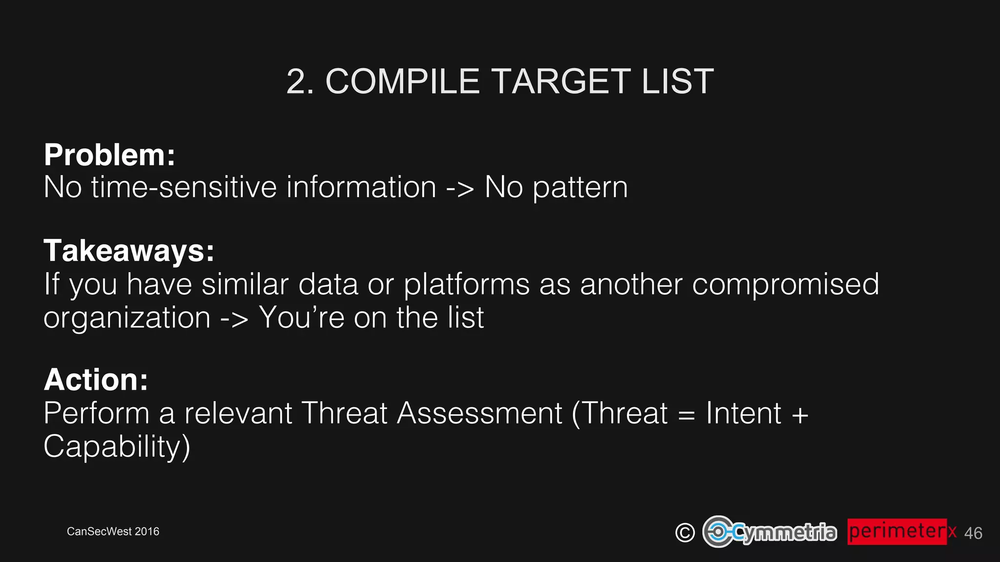 CanSecWest 2016
©
2. COMPILE TARGET LIST
46
Problem:!
No time-sensitive information -> No pattern!
Takeaways: 
If you have similar data or platforms as another compromised
organization -> You’re on the list!
Action: 
Perform a relevant Threat Assessment (Threat = Intent +
Capability)!
 