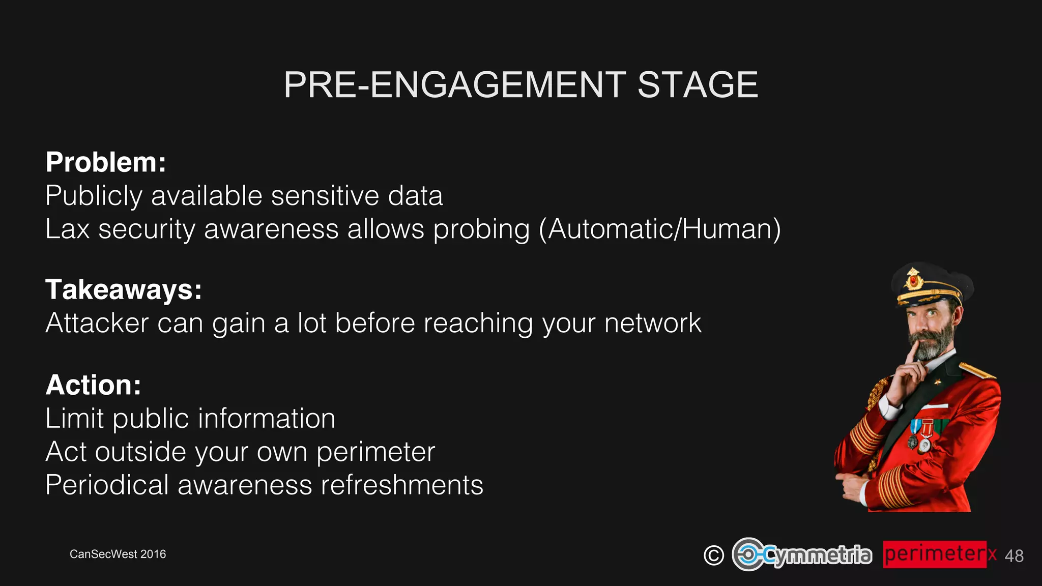 CanSecWest 2016
©
PRE-ENGAGEMENT STAGE
48
Problem:!
Publicly available sensitive data!
Lax security awareness allows probing (Automatic/Human)!
Takeaways: 
Attacker can gain a lot before reaching your network!
Action: 
Limit public information!
Act outside your own perimeter!
Periodical awareness refreshments!
 