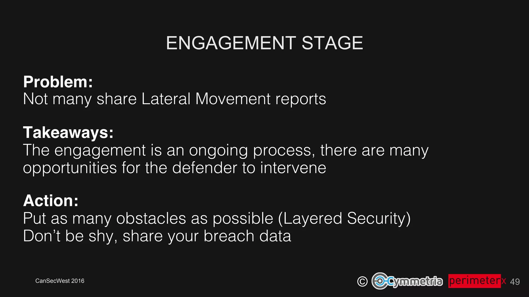 CanSecWest 2016
©
ENGAGEMENT STAGE
49
Problem:!
Not many share Lateral Movement reports!
Takeaways: 
The engagement is an ongoing process, there are many
opportunities for the defender to intervene!
Action: 
Put as many obstacles as possible (Layered Security)!
Don’t be shy, share your breach data!
 