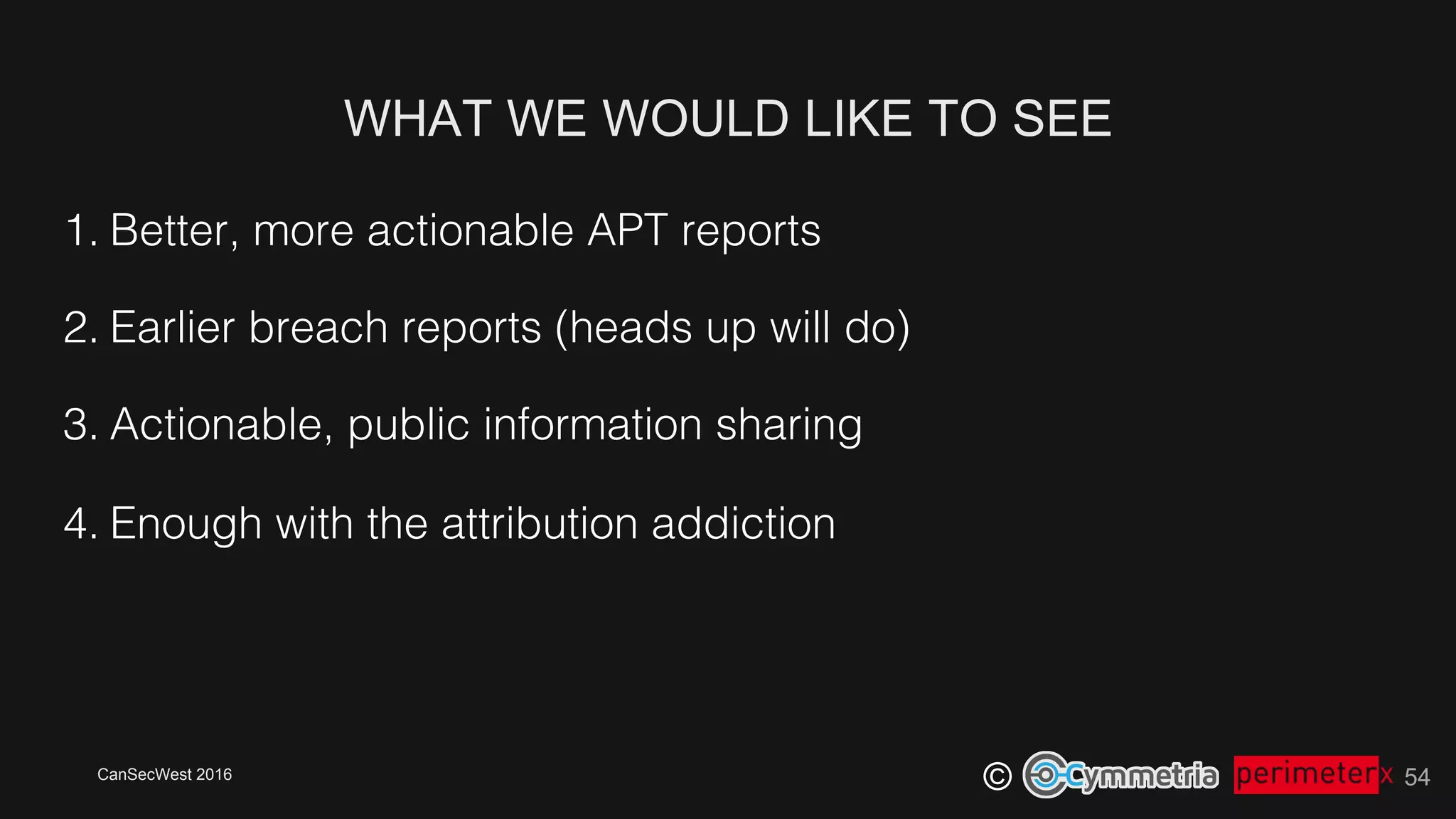 CanSecWest 2016
©
WHAT WE WOULD LIKE TO SEE
54
1. Better, more actionable APT reports!
2. Earlier breach reports (heads up will do)!
3. Actionable, public information sharing!
4. Enough with the attribution addiction!
 