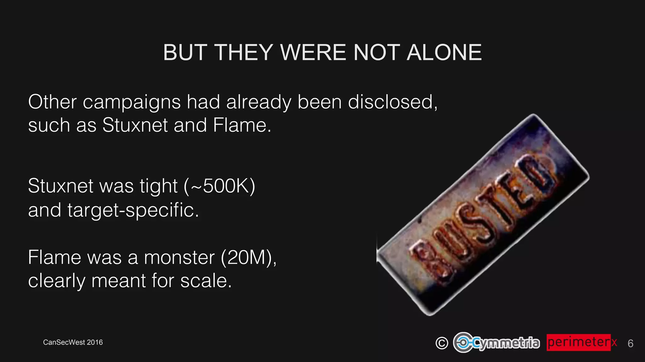 CanSecWest 2016
©
BUT THEY WERE NOT ALONE
6
Other campaigns had already been disclosed, !
such as Stuxnet and Flame.!
Stuxnet was tight (~500K)!
and target-speciﬁc.!
!
Flame was a monster (20M),!
clearly meant for scale.!
 